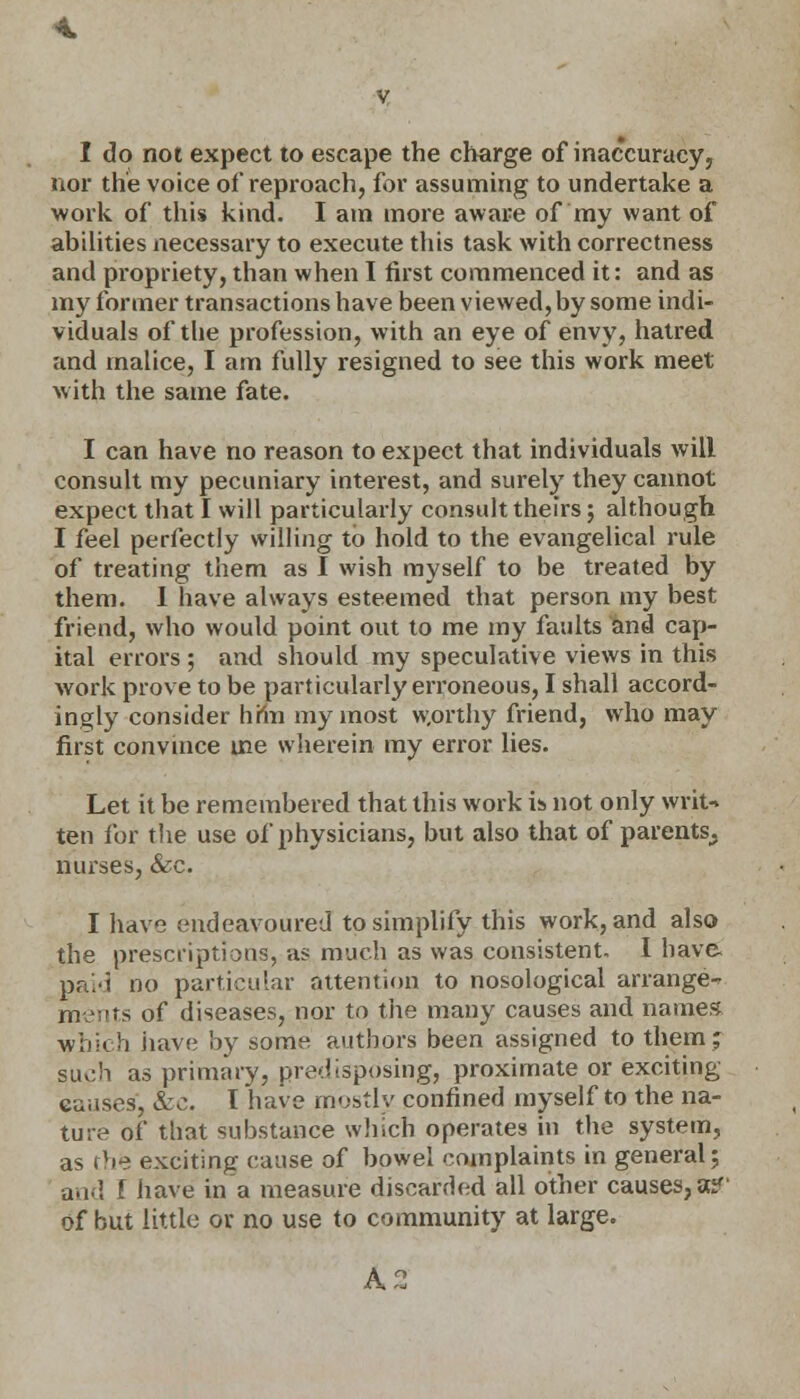 I do not expect to escape the charge of inaccuracy, nor the voice of reproach, for assuming to undertake a work of this kind. I am more aware of my want of abilities necessary to execute this task with correctness and propriety, than when I first commenced it: and as my former transactions have been viewed, by some indi- viduals of the profession, with an eye of envy, hatred and malice, I am fully resigned to see this work meet with the same fate. I can have no reason to expect that individuals will consult my pecuniary interest, and surely they cannot expect that I will particularly consult theirs; although I feel perfectly willing to hold to the evangelical rule of treating them as I wish myself to be treated by them. 1 have always esteemed that person my best friend, who would point out to me my faults and cap- ital errors ; and should my speculative views in this work prove to be particularly erroneous, I shall accord- ingly consider hmi my most worthy friend, who may first convince me wherein my error lies. Let it be remembered that this work is not only writ- ten for the use of physicians, but also that of parents^ nurses, &c. I have endeavoured to simplify this work, and also the prescriptions, as much as was consistent. I have. paid no particular attention to nosological arrange-* ments of diseases, nor to the many causes and names which have by some authors been assigned to them; such as primary, predisposing, proximate or exciting eauses, &c. I have mostly confined myself to the na- ture of that substance winch operates in the system, as the exciting cause of bowel complaints in general; and f have in a measure discarded all other causes, a?' of but little or no use to community at large.