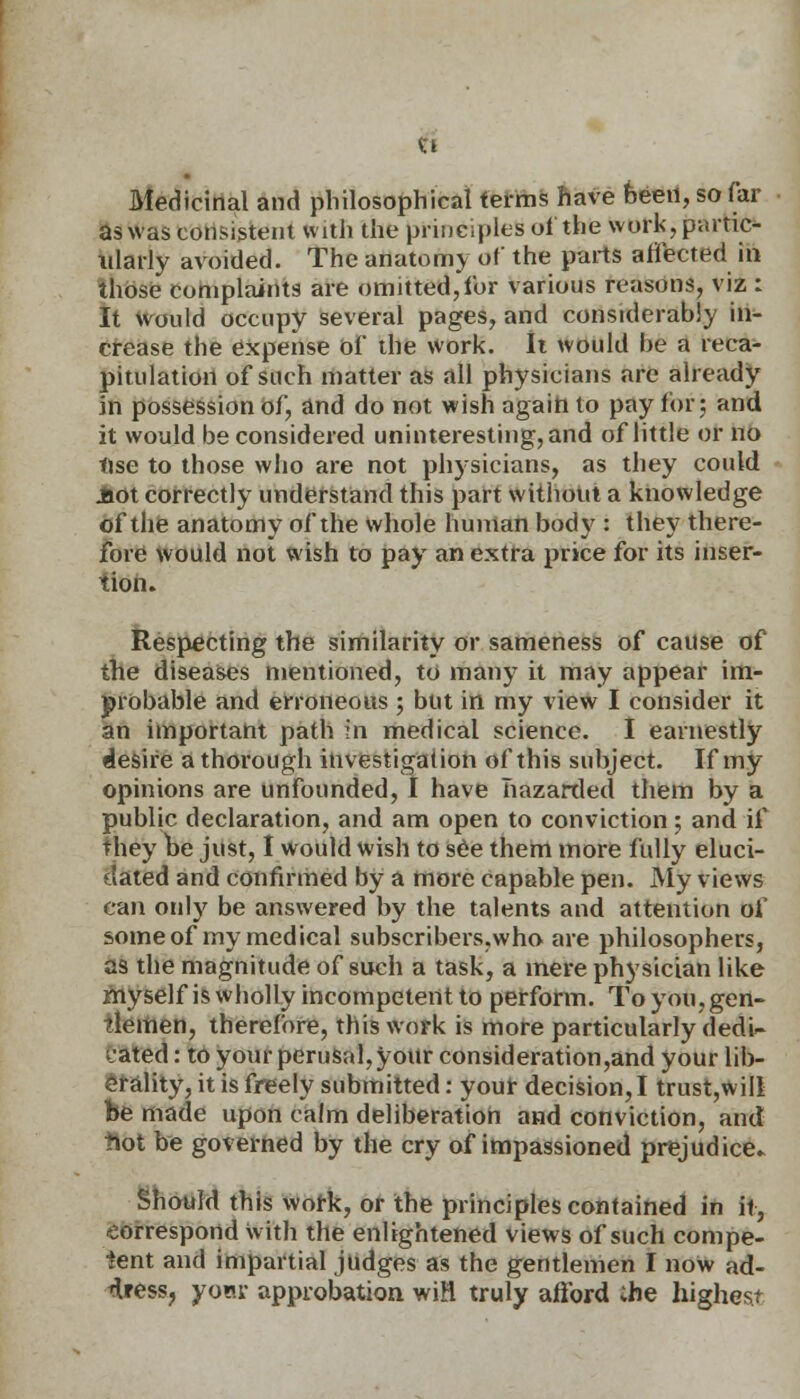 Ci Medicinal and philosophical terms have been, so far as was consistent with the principles of the work, partic- ularly avoided. The anatomy of the parts affected in those complaints are omitted,for various reasons, viz : It would occupy several pages, and considerably in- crease the expense of the work. It would he a reca- pitulation of such matter as all physicians arc already in possession of, and do not wish again to pay for; and it would be considered uninteresting, and of little or no tise to those who are not physicians, as they could iiot correctly understand this part without a knowledge of the anatomy of the whole human body : they there- fore would not wish to pay an extra price for its inser- tion. Respecting the similarity or sameness of cause of the diseases mentioned, to many it may appear im- probable and erroneous ; but in my view I consider it an important path in medical science. I earnestly desire a thorough investigation of this subject. If my opinions are unfounded, I have hazarded them by a public declaration, and am open to conviction; and if they be just, I would wish to see them more fully eluci- dated and confirmed by a more capable pen. My views can oidy be answered by the talents and attention of some of my medical subscribers.who are philosophers, as the magnitude of such a task, a mere physician like myself is wholly incompetent to perform. To you, gen- tlemen, therefore, this work is more particularly dedU cated: to your perusal,your consideration,and your lib- erality, it is freely submitted: your decision, I trust,will be made upon calm deliberation and conviction, and tiot be governed by the cry of impassioned prejudice. Should this work, or the principles contained in it, -correspond with the enlightened views of such compe- tent and impartial judges as the gentlemen I now ad- dress, yom- approbation wiH truly afford ;he highest