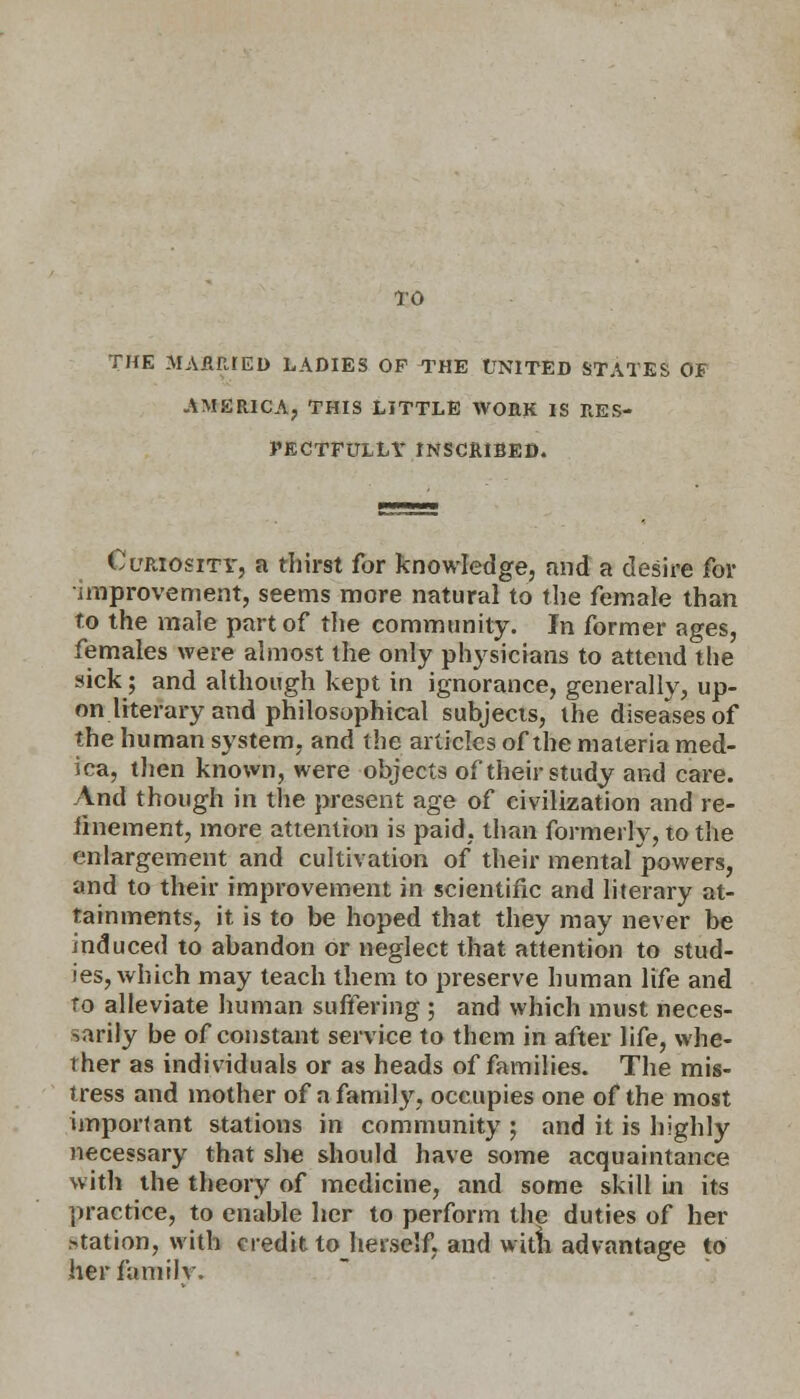 THE MARRIED LADIES OF THE UNITED STATES OF AMERICA, THIS LITTLE WORK IS RES- PECTFULLY INSCRIBED. Curiosity, a thirst for knowledge, and a desire for improvement, seems more natural to the female than to the male part of the community. In former ages, females were almost the only physicians to attend the sick; and although kept in ignorance, generally, up- on literary and philosophical subjects, the diseases of the human system, and the articles of the materia med- ica, then known, were objects of their study and care. And though in the present age of civilization and re- finement, more attention is paid, than formerly, to the enlargement and cultivation of their mental powers, and to their improvement in scientific and literary at- tainments, it is to be hoped that they may never be induced to abandon or neglect that attention to stud- ies, which may teach them to preserve human life and to alleviate human suffering ; and which must neces- sarily be of constant service to them in after life, whe- ther as individuals or as heads of families. The mis- tress and mother of a family, occupies one of the most important stations in community ; and it is highly necessary that she should have some acquaintance with the theory of medicine, and some skill in its practice, to enable her to perform the duties of her >tation, with credit to herself, and with advantage to her family.
