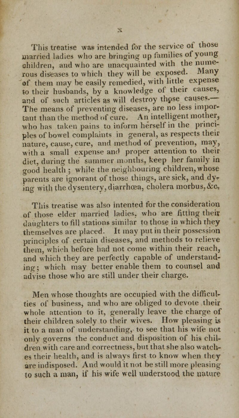 This treatise was intended for the service of those married ladies who are bringing up families of young children, and who are unacquainted with the l™me~ rous diseases to which they will be exposed. Many of them may be easily remedied, with little expense to their husbands, by a knowledge of their causes, and of such articles as will destroy thpse causes.— The means of preventing diseases, are no less impor- tant than the method of cure. An intelligent mother, who has taken pains to inform herself in the princi- ples of bowel complaints in general, as respects their nature, cause, cure, and method of prevention, may, with a small expense and proper attention to their diet, during the summer months, keep her family in good health ; while the neighbouring children, whose parents are ignorant of those things, are sick, and dyr ing with the dysentery, diarrhoea, cholera morbus, &c, This treatise was also intented for the consideration of those elder married ladies, who are fitting their daughters to fill stations similar to those in which they themselves are placed. It may put in their possession principles of certain diseases, and methods to relieve them, which before had not come within their reach, and which they are perfectly capable of understand- ing ; which may better enable them to counsel and advise those who are still under their charge. Men whose thoughts are occupied with the difficul- ties of business, and who are obliged to devote their whole attention to it, generally leave the charge of their children solely to their wives. How pleasing is it to a man of understanding, to see that his wife not only governs the conduct and disposition of his chil- dren with care and correctness, but that she also watch- es their health, and is always first to know when they are indisposed. And would it not be still more pleasing to such a man, if his wife well understood the nature
