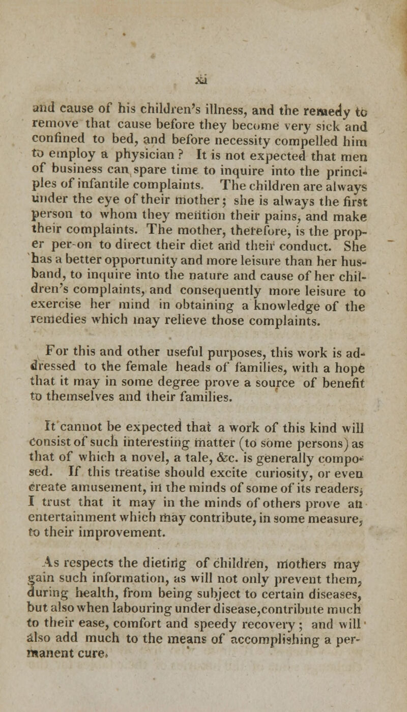 and cause of his children's illness, and the remedy to remove that cause before they become very sick and confined to bed, and before necessity compelled him to employ a physician ? It is not expected that men of business can spare time to inquire into the princi- ples of infantile complaints. The children are always under the eye of their mother; she is always the first person to whom they meiition their pains, and make their complaints. The mother, therefore, is the prop- er per on to direct their diet arid their conduct. She has a better opportunity and more leisure than her hus- band, to inquire into the nature and cause of her chil- dren's complaints, and consequently more leisure to exercise her mind in obtaining a knowledge of the remedies which may relieve those complaints. For this and other useful purposes, this work is ad- dressed to the female heads of families, with a hope that it may in some degree prove a source of benefit to themselves and their families. It cannot be expected that a work of this kind will Consist of such interesting matter (to some persons) as that of which a novel, a tale, &c. is generally compo* sed. If this treatise should excite curiosity, or even create amusement, in the minds of some of its readersj I trust that it may in the minds of others prove aft entertainment which may contribute, in some measure, to their improvement. As respects the dietirig of children, rriothers may gain such information, as will not only prevent them, during health, from being subject to certain diseases, but also when labouring under disease,contribute much to their ease, comfort and speedy recovery ; and will' also add much to the means of accomplishing a per- manent cure.