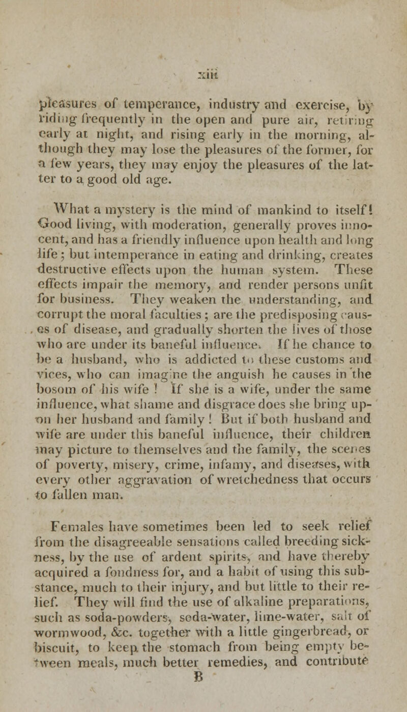 pleasures of temperance, industry and exercise, by lidiiig frequently in the open and pure air, retiring early at night, and rising early in the morning, al- though they may lose the pleasures of the former, for a few years, they may enjoy the pleasures of the lat- ter to a, good old age. What a mystery is the mind of mankind to itself! Good living, with moderation, generally proves inno- cent, and has a friendly influence upon health and lung life ; but intemperance in eating and drinking, creates destructive effects upon the human system. These effects impair the memory, and render persons unfit for business. They weaken the understanding, and corrupt the moral faculties; are the predisposing caus- . es of disease, and gradually shorten the lives of those who are under its baneful influence. If he chance to be a husband, who is addicted to these customs and vices, who can imagine the anguish he causes in the bosom of his wife ! If she is a wife, under the same influence, what shame and disgrace does she bring up- on her husband and family ! But if both husband and wife are under this baneful influence, their children may picture to themselves and the family, the scenes of poverty, misery, crime, infamy, and diseases, with every other aggravation of wretchedness that occurs to fallen man. Females have sometimes been led to seek relief from the disagreeable sensations called breeding sick- ness, by the use of ardent spirits, and have thereby acquired a fondness for, and a habit of using this sub- stance, much to their injury, and but little to their re- lief. They will find the use of alkaline preparations, such as soda-powders, soda-Avater, lime-water, sair of wormwood, &c. together with a little gingerbread, or biscuit, to keep the stomach from being empty be- nveen meals, much better remedies, and contribute 8