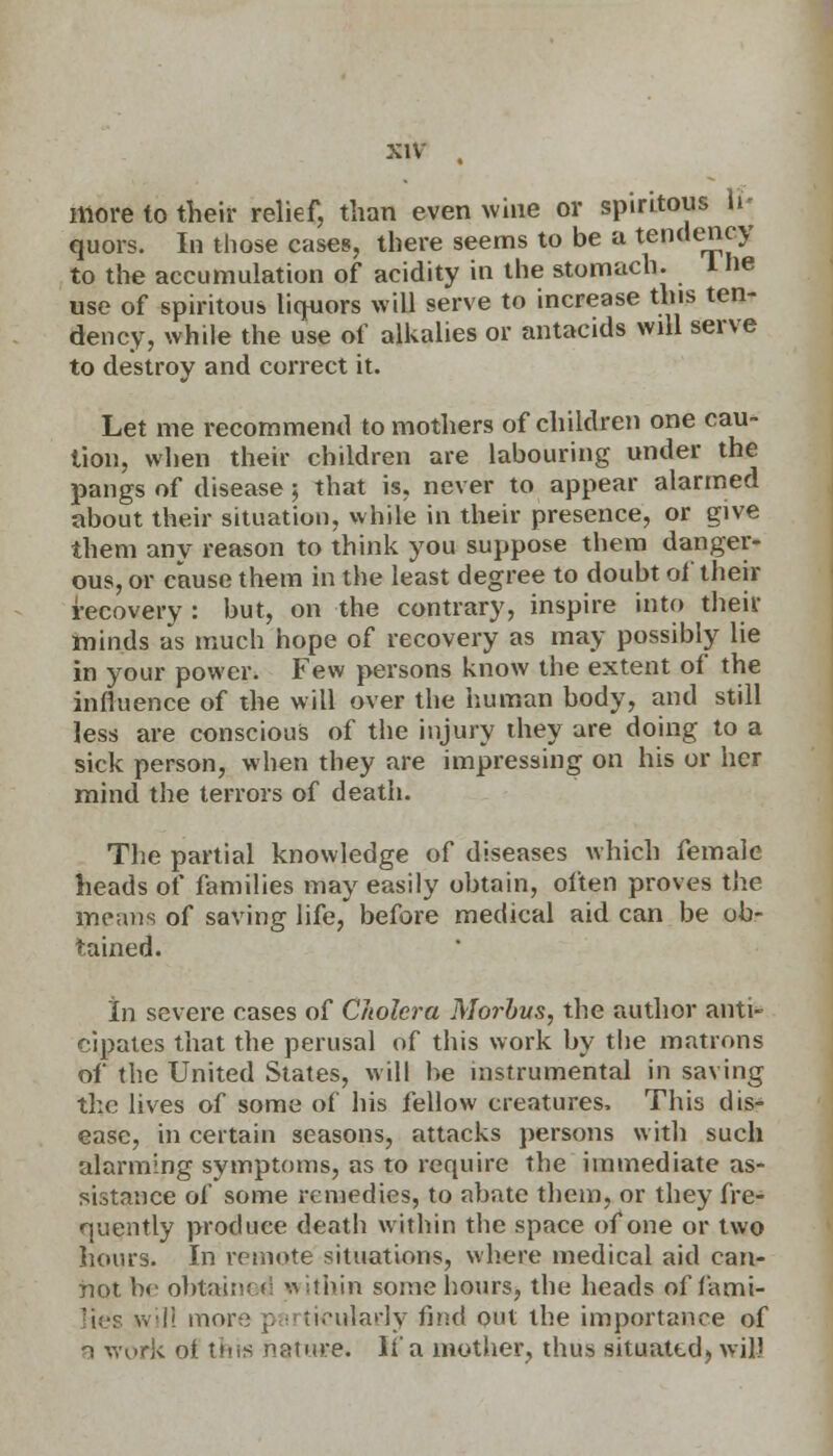 more to their relief, than even wine or spintous U« quors. In those cases, there seems to be a tendency to the accumulation of acidity in the stomach. I he use of spiritous liquors will serve to increase this ten- dency, while the use of alkalies or antacids will serve to destroy and correct it. Let me recommend to mothers of children one cau- tion, when their children are labouring under the pangs of disease ; that is, never to appear alarmed about their situation, while in their presence, or give them any reason to think you suppose them danger- ous, or cause them in the least degree to doubt of their recovery : but, on the contrary, inspire into their minds as much hope of recovery as may possibly lie in your power. Few persons know the extent of the influence of the will over the human body, and still less are conscious of the injury they are doing to a sick person, when they are impressing on his or her mind the terrors of death. The partial knowledge of diseases which female heads of families may easily obtain, often proves the means of saving life, before medical aid can be ob- tained. In severe cases of Cholera Morbus, the author anti- cipates that the perusal of this work by the matrons of the United States, will be instrumental in saving the lives of some of his fellow creatures, This dis- ease, in certain seasons, attacks persons with such alarming symptoms, as to require the immediate as- sistance of some remedies, to abate them, or they fre- quently produce death within the space of one or two hours. In remote situations, where medical aid can- not he obtained * ithin some hours, the heads of fami- lies will more p irtieuIarJy find out the importance of n work ot this namre. It'a mother, thus situated, will