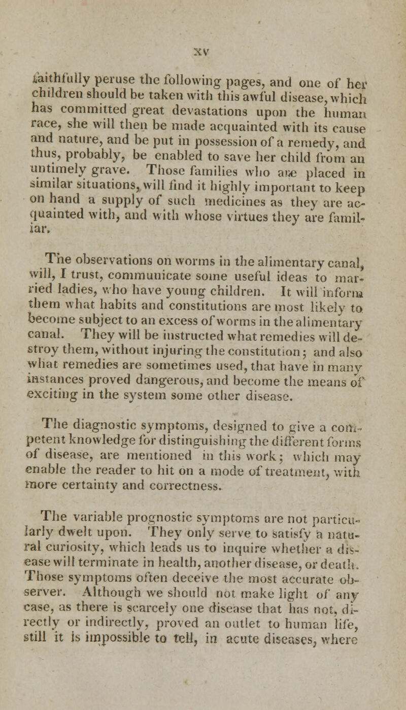faithfully peruse the following pages, and one of her children should be taken with this awful disease, which has committed great devastations upon the human race, she will then be made acquainted with its cause and nature, and be put in possession of a remedy, and thus, probably, be enabled to save her child from an untimely grave. Those families who atje placed in similar situations, will find it highly important to keep on hand a supply of such medicines as they are ac- quainted with, and with whose virtues they are famil- iar. The observations on worms in the alimentary canal, will, I trust, commuuicate some useful ideas to mar- ried ladies, who have young children. It will inform them what habits and constitutions are most likely to become subject to an excess of worms in the alimentary canal. They will be instructed what remedies will de- stroy them, without injuring the constitution; and also what remedies are sometimes used, that have in many instances proved dangerous, and become the means of exciting in the system some other disease. The diagnostic symptoms, designed to give a com petent knowledge for distinguishing the different forms of disease, are mentioned in this work; which may enable the reader to hit on a mode of treatment, with more certainty and correctness. The variable prognostic symptoms are not particu- larly dwelt upon. They only serve to satisfy a natu- ral curiosity, which leads us to inquire whether a dis- ease will terminate in health, another disease, or death. Those symptoms often deceive the most accurate ob- server. Although we should not make light of any case, as there is scarcely one disease that has not, di- rectly or indirectly, proved an outlet to human life, still it is impossible to tell, in acute diseases, where