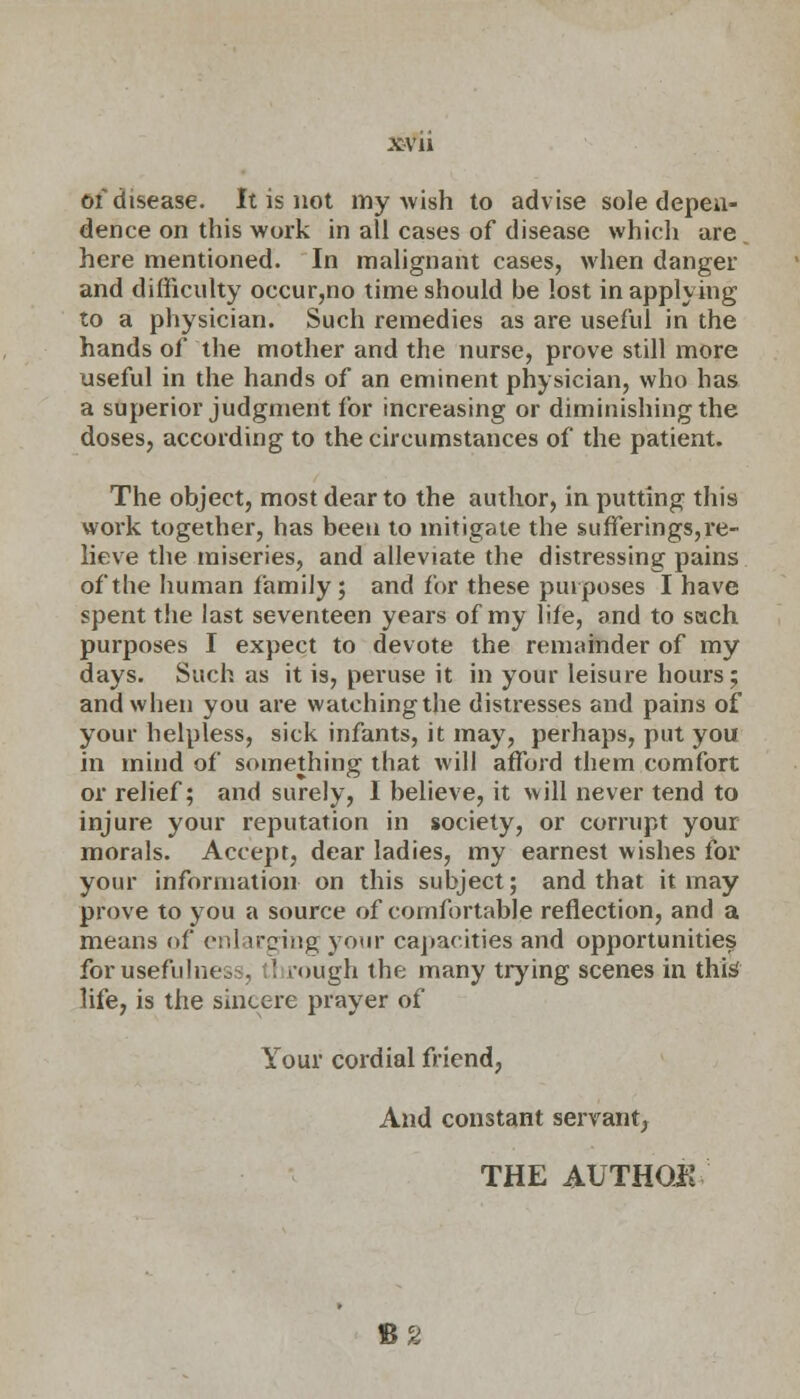 x-vu of disease. It is not my wish to advise sole depen- dence on this work in all cases of disease which are here mentioned. In malignant cases, when danger and difficulty occur,no time should be lost in applying to a physician. Such remedies as are useful in the hands of the mother and the nurse, prove still more useful in the hands of an eminent physician, who has a superior judgment for increasing or diminishing the doses, according to the circumstances of the patient. The object, most dear to the author, in putting this work together, has been to mitigate the sufferings,re- lieve the miseries, and alleviate the distressing pains of the human family; and for these purposes I have spent the last seventeen years of my life, and to sach purposes I expect to devote the remainder of my days. Such as it is, peruse it in your leisure hours; and when you are watching the distresses and pains of your helpless, sick infants, it may, perhaps, put you in mind of something that will afford them comfort or relief; and surely, I believe, it will never tend to injure your reputation in society, or corrupt your morals. Accept, dear ladies, my earnest wishes for your information on this subject; and that it may prove to you a source of comfortable reflection, and a means of enlarging your capacities and opportunities forusefulnes . ' rough the many trying scenes in this' life, is the sincere prayer of Your cordial friend, And constant servant, THE AUTHQK B2