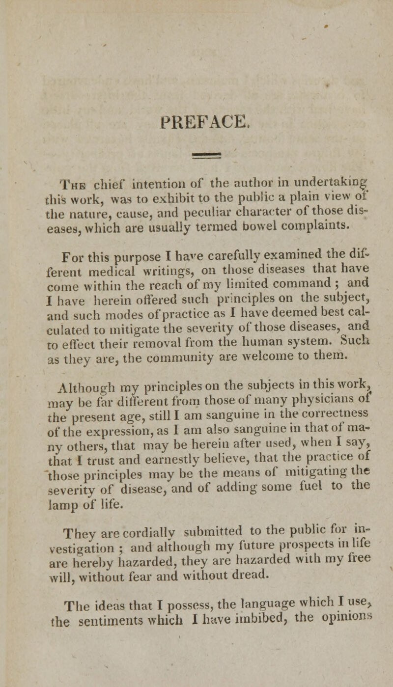 PREFACE, The chief intention of the author in undertaking this work, was to exhibit to the public a plain view of the nature, cause, and peculiar character of those dis- eases, which are usually termed bowel complaints. For this purpose I have carefully examined the dif- ferent medical writings, on those diseases that have come within the reach of my limited command ; and I have herein offered such principles on the subject, and such modes of practice as I have deemed best cal- culated to mitigate the severity of those diseases, and to effect their removal from the human system. Such as they are, the community are welcome to them. Although my principles on the subjects in this work, may be far different from those of many physicians of the present age, still I am sanguine in the correctness of the expression, as I am also sanguine in that of ma- ny others, that may be herein after used, when I say, that I trust and earnestly believe, that the practice of those principles may be the means of mitigating the severity of disease, and of adding some fuel to the lamp of life. They are cordiallv submitted to the public for in- vestigation ; and although my future prospects in life are hereby hazarded, they are hazarded with my lree will, without fear and without dread. The ideas that I possess, the language which I use^ the sentiments which I have imbibed, the opinions