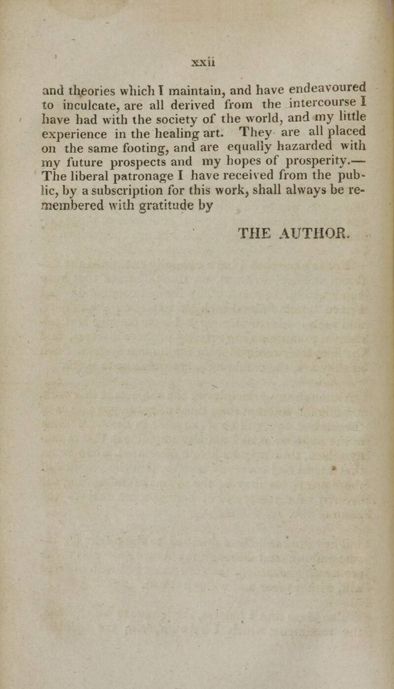 and th.eories which 1 maintain, and have endeavoured to inculcate, are all derived from the intercourse I have had with the society of the world, and my little experience in the healing art. They are all placed on the same footing, and are equally hazarded with my future prospects and my hopes of prosperity.— The liberal patronage I have received from the pub- lic, by a subscription for this work, shall always be re- membered with gratitude by THE AUTHOR.