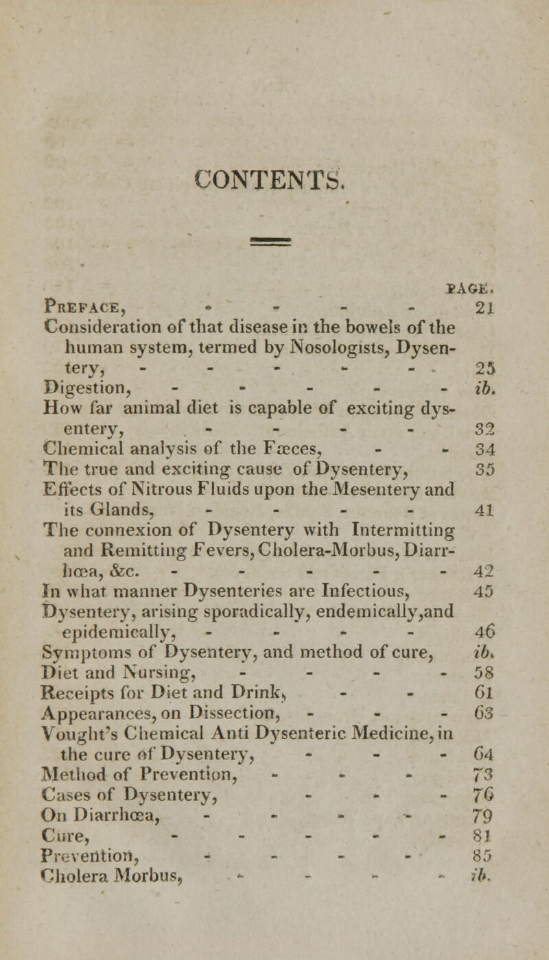 CONTENTS. BAGE. Preface, - - - - 21 Consideration of that disease in the bowels of the human system, termed by Nosologists, Dysen- tery, ----- 25 Digestion, - - - - - ib. How far animal diet is capable of exciting dys- entery, - - - - 32 Chemical analysis of the Faeces, - 34 The true and exciting cause of Dysentery, 35 Effects of Nitrous Fluids upon the Mesentery and its Glands, 41 The connexion of Dysentery with Intermitting and Remitting Fevers, Cholera-Morbus, Diarr- hoea, &c. - - - - - 42 In what, manner Dysenteries are Infectious, 45 Dysentery, arising sporadically, endemically,and epidemically, 46 Symptoms of Dysentery, and method of cure, ib> Diet and Nursing, - - - 58 Receipts for Diet and Drink,, - - Gl Appearances, on Dissection, - - 63 Vought's Chemical Anti Dysenteric Medicine,in the cure of Dysentery, - - - 64 Method of Prevention, J3 Cases of Dysentery, - - 7& On Diarrhoea, 79 Cure, - - - - - 81 Prevention, 85 Cholera Morbus, . * - - - ib.