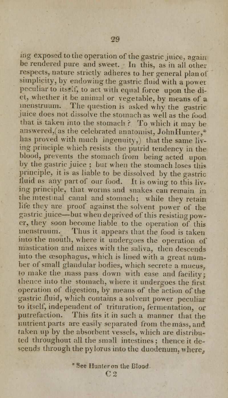 j:/g exposed to the operation of the gastric juice, again be rendered pure and sweet. In this, as in all other respects, nature strictly adheres to her general plan of simplicity, by endowing the gastric fluid with a powei peculiar to itsr'.f, to act with equal force upon the di- et, whether it be animal or vegetable, by means of a menstruum. The question is asked why the gastric juice does not dissolve the stomach as well as the food that is taken into the stomach ? To which it may be answered,(as the celebrated anatomist, JohnHunter,* has proved with much ingenuity,) that the same liv- ing principle which resists the putrid tendency in the blood, prevents the stomach from being acted upon by the gastric juice ; but when the stomach loses this principle, it is as liable to be dissolved by the gastric fluid ns any part of our food. It is owing to this liv- ing principle, that worms and snakes can remain in the intestinal canal and stomach; while they retain life they are proof against the solvent power of the gastric juice—but when deprived of this resisting pow- er, they soon become liable to the operation of this menstruum. Thus it appears that the food is taken into the mouth, where it undergoes the operation of mastication and mixes with the saliva, then descends into the oesophagus, which is lined with a great num- ber of small glandular bodies, which secrete a mucus, to make the mass pass down with ease and facility- thence into the stomach, where it undergoes the first operation of digestion, by means of the'action of the gastric fluid, which contains a solvent power peculiar to itself, independent of trituration, fermentation, or putrefaction. This fits it in such a manner that the nutrient parts are easily separated from the mass, and taken up by the absorbent vessels, which are distribu- ted throughout all the small intestines ; thence it de- scends through the pylorus into the duodenum, where, * See Ilunleron the Blood C2