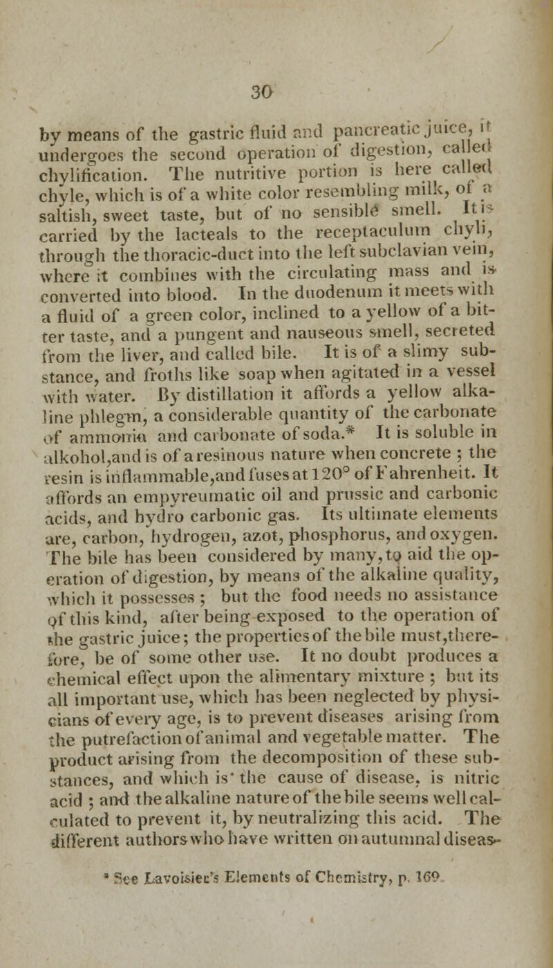 by means of the gastric fluid and pancreatic juice, it undergoes the second operation of digestion, cal ed chvlirication. The nutritive portion is here called chyle, which is of a white color resembling milk, of a saltish, sweet taste, but of no sensible smell. Iti» carried by the lacteals to the receptacuhun cliyli, through the thoracic-duct into the left subclavian vein, where it combines with the circulating mass and 1* converted into blood. In the duodenum it meets with a fluid of a green color, inclined to a yellow of a bit- ter taste, and a pungent and nauseous smell, secreted from the liver, and called bile. It is of a slimy sub- stance, and froths like soap when agitated in a vessel with water. By distillation it affords a yellow alka- line phlegm, a considerable quantity of the carbonate of ammonia and carbonate of soda.* It is soluble in alkohol,andis of a resinous nature when concrete ; the resin is inflammable,and fuses at 120° of Fahrenheit. It affords an empyreumatic oil and prussic and carbonic acids, and hydro carbonic gas. Its ultimate elements are, carbon, hydrogen, azot, phosphorus, and oxygen. The bile has been considered by many, to aid the op- eration of digestion, by means of the alkaline quality, which it possesses ; but the food needs no assistance of this kind, after being exposed to the operation of «,he gastric juice; the properties of the bile must,there- fore, be of some other use. It no doubt produces a chemical effect upon the alimentary mixture ; but its all important use, which lias been neglected by physi- cians of every age, is to prevent diseases arising from the putrefaction of animal and vegetable matter. The product arising from the decomposition of these sub- stances, and which is' the cause of disease, is nitric acid ; and the alkaline nature of the bile seems well cal- culated to prevent it, by neutralizing this acid. The different authors who have written on autumnal diseas- 3 ?.<:e Lavoisiec's Elements of Chemistry, p. 169