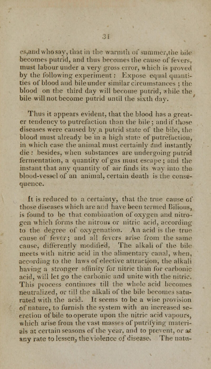 es,audwhosay,thatin the warmth of summer,the biki becomes putrid, and thus becomes the cause of fevers. must labour under a very gross error, which is proved by the following experiment: Expose equal quanti- ties of blood and bile under similar circumstances ; the blood on the third day will become putrid, while the bile will not become putrid until the sixth day. Thus it appears evident, that the blood has a great- er tendency to putrefaction than the bile ; and if those diseases were caused by a putrid state of the bile, the blood must already be in a high state of putrefaction, in which case the animal must certainly and instantly die: besides, when substances are undergoing putrid fermentation, a quantity of gas must escape; and the instant that any quantity of air finds its way into the blood-vessel of an animal, certain death is the conse- quence. It is reduced to a certainty, that the true cause of those diseases which are and have been termed Bilious, is found to be that combination of oxygen and nitro- gen which forms the nitrous or nitric acid, according to the degree of oxygenation. An acid is the true cause of fever; and all fevers arise from the same cause, differently modified; The alkali of the bile meets with nitric acid in the alimentary canal, when, according to the laws of elective attraction, the alkali having a stronger affinity for nitric than for carbonic acid, will let go the carbonic and unite with the nitric. This process continues till the whole acid becomes neutralized, or till the alkali of the bile becomes satu- rated with the acid. It seems to be a wise provision of nature, to furnish the system with an increased se- cretion of bile to operate upon the nitric acid vapours, which arise from the vast masses of putrifying materi- als at certain seasons of the year, and to prevent, or af any rate to lessen, the violence of disease. The natu-