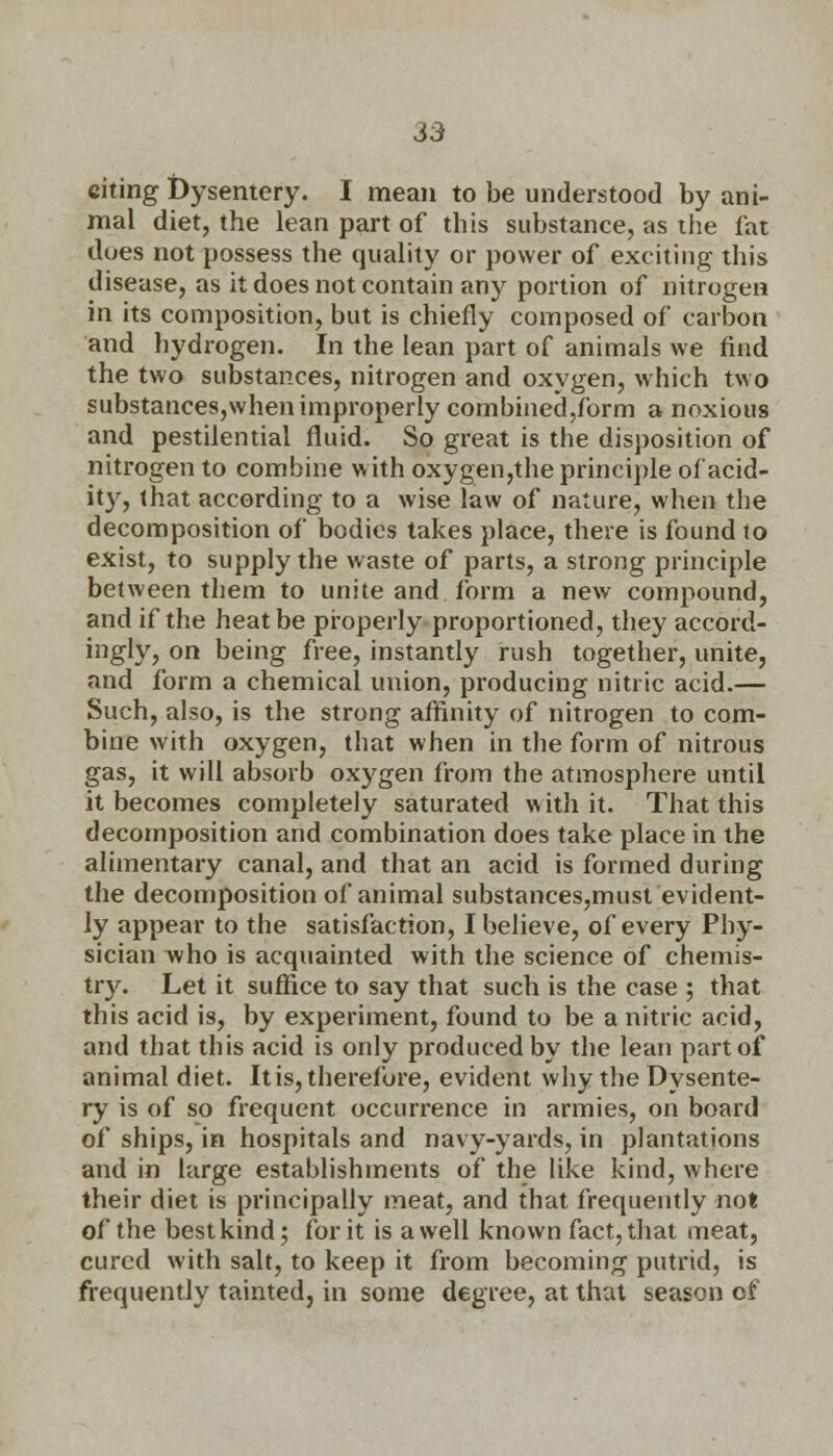 S3 citing Dysentery. I mean to be understood by ani- mal diet, the lean part of this substance, as the fat does not possess the quality or power of exciting this disease, as it does not contain any portion of nitrogen in its composition, but is chiefly composed of carbon and hydrogen. In the lean part of animals we find the two substances, nitrogen and oxygen, which two substances,when improperly combined,form a noxious and pestilential fluid. So great is the disposition of nitrogen to combine with oxygen,the principle of acid- ity, that according to a wise law of nature, when the decomposition of bodies takes place, there is found to exist, to supply the waste of parts, a strong principle between them to unite and form a new compound, and if the heat be properly proportioned, they accord- ingly, on being free, instantly rush together, unite, and form a chemical union, producing nitric acid.— Such, also, is the strong affinity of nitrogen to com- bine with oxygen, that when in the form of nitrous gas, it will absorb oxygen from the atmosphere until it becomes completely saturated with it. That this decomposition and combination does take place in the alimentary canal, and that an acid is formed during the decomposition of animal substances,must evident- ly appear to the satisfaction, I believe, of every Phy- sician who is acquainted with the science of chemis- try. Let it suffice to say that such is the case ; that this acid is, by experiment, found to be a nitric acid, and that this acid is only produced by the lean part of animal diet. It is, therefore, evident why the Dysente- ry is of so frequent occurrence in armies, on board of ships, in hospitals and navy-yards, in plantations and in large establishments of the like kind, where their diet is principally meat, and that frequently not of the best kind; for it is a well known fact, that meat, cured with salt, to keep it from becoming putrid, is frequently tainted, in some degree, at that season of