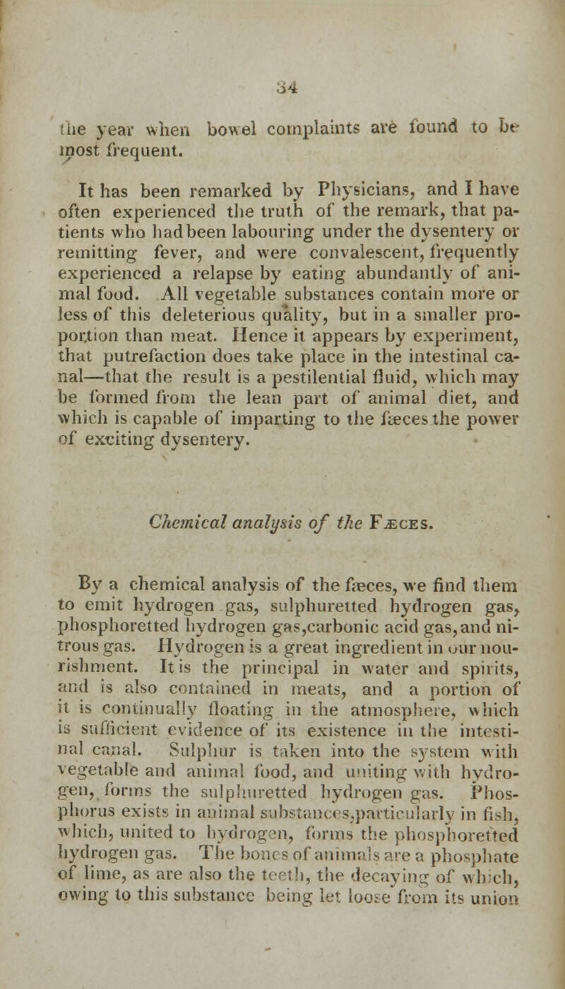 the year when bowel complaints are found to be most frequent. It has been remarked by Physicians, and I have often experienced the truth of the remark, that pa- tients who had been labouring under the dysentery or remitting fever, and were convalescent, frequently experienced a relapse by eating abundantly of ani- mal food. All vegetable substances contain more or less of this deleterious quality, but in a smaller pro- portion than meat. Hence it appears by experiment, that putrefaction does take place in the intestinal ca- nal—that the result is a pestilential fluid, which may be formed from the lean part of animal diet, and which is capable of imparting to the feces the power of exciting dysentery. Chemical analysis of the Faeces. By a chemical analysis of the freces, we find them to emit hydrogen gas, sulphuretted hydrogen gas, phosphoretted bydrogen gas,carbonie acid gas, and ni- trous gas. Hydrogen is a great ingredient in our nou- rishment. It is the principal in water and spirits, and is also contained in meats, and a portion of it is continually floating in the atmosphere, which is sufficient evidence of its existence in the intesti- nal canal. Sulphur is taken into the system v ith vegetable and animal food, and uniting with hydro- gen, forms the sulphuretted hydrogen gas. Phos- phorus exists in animal sabstanccs.particularly in fish, which, united to hydrogen, firms the phosphoretted hydrogen gas. The bones of animals are a phosphate of lime, as are also the teeth, the decaying of which, owing to this substance being let loose from its union