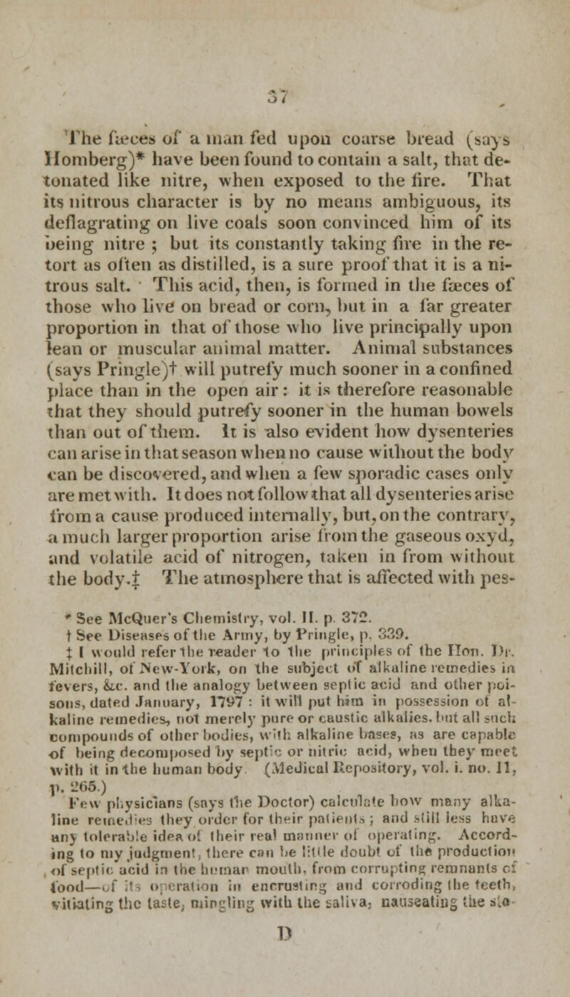 3? The fieces of a man fed upon coarse bread (says Homberg)* have been found to contain a salt, that de- tonated like nitre, when exposed to the fire. That its nitrous character is by no means ambiguous, its deflagrating on live coals soon convinced him of its being nitre ; but its constantly taking fire in the re- tort as often as distilled, is a sure proof that it is a ni- trous salt. ' This acid, then, is formed in the faeces of those who live on bread or corn, but in a far greater proportion in that of those who live principally upon lean or muscular animal matter. Animal substances ^says Pringle)t will putrefy much sooner in a confined place than in the open air: it is therefore reasonable that they should putrefy sooner in the human bowels than out of them. It is also evident how dysenteries can arise in that season when no cause without the body can be discovered, and when a few sporadic cases only are met with. It does not follow that all dysenteries arise from a cause produced internally, but, on the contrary, a much larger proportion arise from the gaseous oxyd, and volatile acid of nitrogen, taken in from without the body.f The atmosphere that is affected with pes- * See McQuer's Chemistry, vol. II. p. 372. t See Diseases of the Army, by Pringle, p. 339. | I would refer the reader 1o the principles of the Hon. Dr. Mitchill, of New-York, on the subject oT alkaline remedies in fevers, &.e. and the analogy between septic acid and other poi- sons, dated January, 1*797 : it will put him in possession of at kaline remedies, not merely pure or caustic alkalies, but all such compounds of other bodies, with alkaline bases, as are capable of being decomposed by septic or nitric acid, when they meet with it in the human body (Medical Repository, vol. i. no. 11, ji. '265.) Few physicians (says fhe Doctor) calculate how many alka- line remeri;e3 they,order for their patieuts,; and still less have any tolerable idea o! their real manner of operating. Accord- ing to my judgment; there can be litile doubt of the production , of septic acid in the human mouth, from corrupting remnants of iood—of its operation in encrusting and corroding the teeth, vitiating the laste, mingling with the saliva; nauseating the s'.o D
