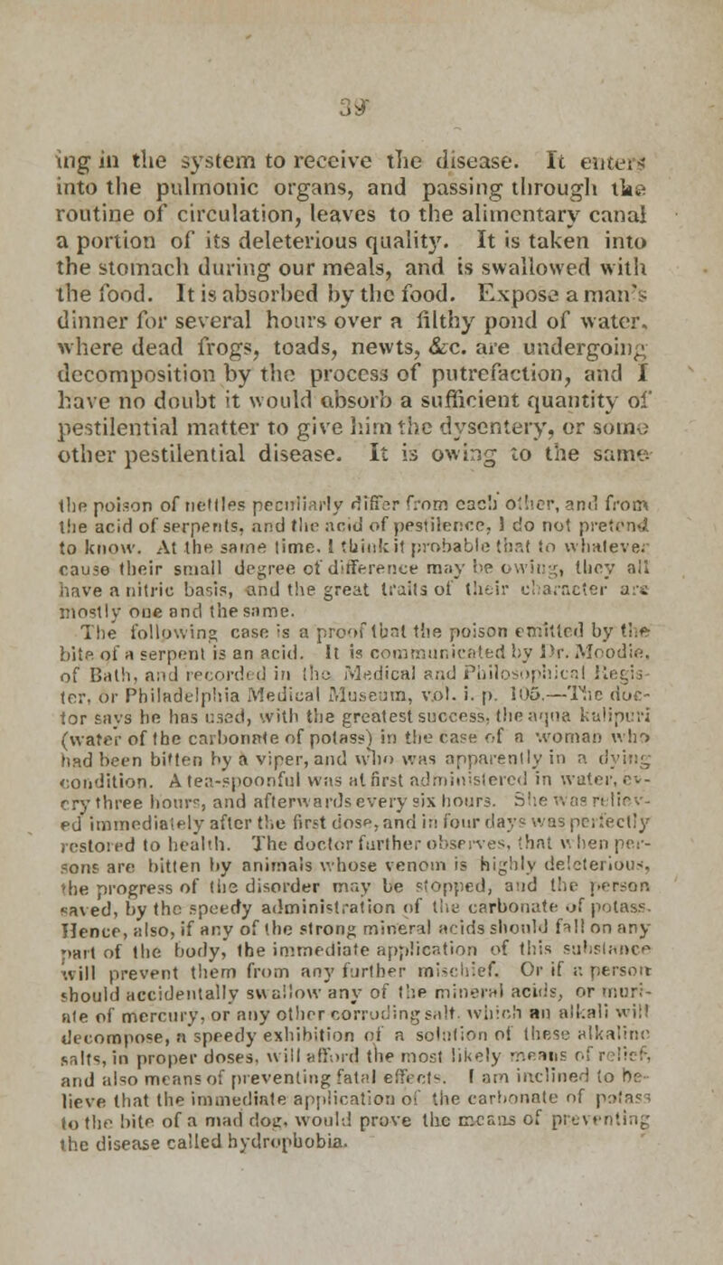 ingin the system to receive the disease. It enterl into the pulmonic organs, and passing through tke routine of circulation, leaves to the alimentary canal a portion of its deleterious quality. It is taken into the stomach during our meals, and is swallowed with the food. It is absorhed by the food. Expose a man's dinner for several hours over a filthy pond of water. where dead frogs, toads, newts, &c. are undergoing decomposition by the process of putrefaction, and I have no doubt it would absorb a sufficient quantity of pestilential matter to give him the dysentery, or some other pestilential disease. It is owing to the same- the poison of nettles peculiarly differ from each Other, anil from the acid of serpents, and the acid of pestilence. 1 do not pretend to know. At the same lime. J tbink.i1 probable that to whatever cause their small degree of difference may be owingi they ail have a nitric basis, and the great traits of their character are inostly one and the same. The following case is a'proof that the poison emitted by the bite of a serpent is an acid. It is communicated by Dr. Moodie, of Bath, and recorded in the Medical and Philosophical Megis tor. 6r Philadelphia Medical Museum, v.ol. i. p. 105.—The doc- tor says he has used, with the greatest success, the aqua kalipuri (water of the carbonate of potass) in the case of a woman who had been bitten by a viper, and who was apparently in a dying condition. A tea-spoonful was at first administered in water, ev- ery three hours, and afterwards every six hours. She was reliev- ed immediately after the first dose, and in four day? was perfectly restored to health. The doctor further observes, that w hen per- sons are bitten by animals whose venom is highly deleterious, die progress of the disorder may be stopped, and the person saved, by the speedy administration of the carbonate of potass. Hence, also, if any of the strong mineral acids should fall on any rmrt of the body, the immediate application of this substance will prevent them from any further mischief. Or if ;: persott should accidentally swallow any of the mineral acids, or muri- ate of mercury, or any other corroding salt, which an alkali wilt decompose, a speedy exhibition of a solution of these alkaline salts, in proper doses, will afford the most likely means ol and also means of preventing fatal effect'-. I am inclined to be- lieve that the immediate application of the carbonate of patass to the bite of a mad dog. would prove the means of preventing the disease called hydrophobia.