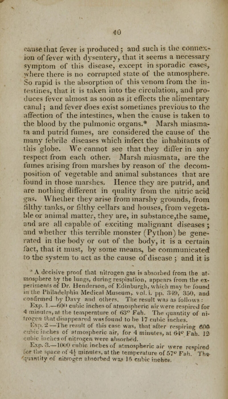 cause that fever is produced; and such is the connex- ion of fever with dysentery, that it seems a necessary symptom of this disease, except in sporadic cases, where there is no corrupted state of the atmosphere. So rapid is the absorption of this venom from the in- testines, that it is taken into the circulation, and pro- duces fever almost as soon as it effects the alimentary canal; and fever does exist sometimes previous to the affection of the intestines, when the cause is taken to the blood by the pulmonic organs.* Marsh miasma- ta and putrid fumes, are considered the cause of the many febrile diseases which infect the inhabitants of this globe. We cannot see that they differ in any respect from each other. Marsh miasmata, are the fumes arising from marshes by reason of the decom- position of vegetable and animal substances that are found in those marshes. Hence they are putrid, and are nothing different in quality from the nitric acid gas. Whether they arise from marshy grounds, from filthy tanks, or filthy cellars and houses, from vegeta- ble or animal matter, they are, in substance,the same, and are all capable of exciting malignant diseases ; and whether this terrible monster (Python) be gene- rated in the body or out of the body, it is a certain fact, that it must, by some means, be communicated to the system to act as the cause of disease ; and it is * A decisive proof tliat nitrogen gas is absorbed from the at- mosphere by the lungs, during respisation, appears from the ex- periments of Dr. Henderson, of Edinburgh, which mav be found in the Philadelphia Medical Museum, vol.i. pp. 349, 350, and confirmed by Davy and others. The result was as follows : Exp. 1.—60 cubic inches of atmospheric air were respired for 4 minutes,aj the temperature of 63° Fah. The <juantity of ni- trogen that disappeared wasfound to be 17 cubic inches. Exp. 2—The result of this case was, that after respiring flOO cubic inches of atmospheric air, for 4 minutes, at 64° Fah. 12 cubic inches of nitrogen were absorbed. Exp. 3.—1000 cubic inches of atmospheric air were respired for t'.ie space of 4| minutes, at the temperature of 57° Fab. Th«- 'qiantilyof nitrogen absorbed wag 15 cubic inches.
