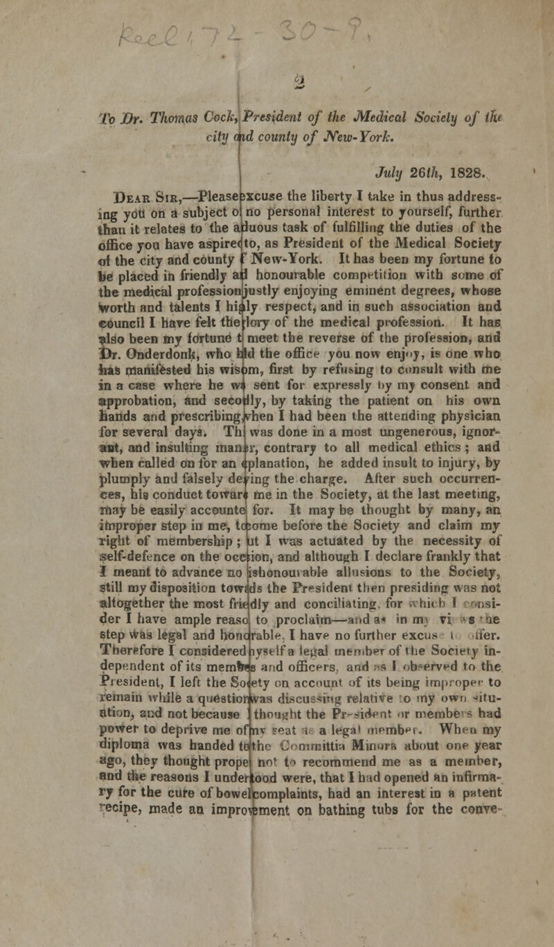 To Dr. Thomas Cock,{President of the Medical Society of tht city dfid county of New-York. July 26th} 1828. Dear Sir,—Pleasebxcuse the liberty I take in thus address- ing you on a subject o| no personal interest to yourself, further thau it relates to the aduous task of fulfilling the duties of the office you have aspire< to, as President of the Medical Society of the city and county ? New-York. It has been my fortune to be placed in friendly ap honourable competition with some of the medical profession justly enjoying eminent degrees, whose Worth and talents I hijily respect, and in such association aud council I hare felt the ;lcry of the medical profession. It has also been my fortune t meet the reverse of the profession, and t)r. Onderdonk, who fcld the office you now enjoy, is one who has manifested his wisom, first by refusing to consult with me in a case where he wn sent for expressly by my consent and approbation, and seeo Jly, by taking the patient on his own hands and prescribing, vhen I had been the attending physician for several days. Th was done in a most ungenerous, ignor- ant, and insulting man.si*, contrary to all medical ethics; and when called on for an (planation, he added insult to injury, by plumply and falsely dering the charge. After such occurren- ces, his conduct toward me in the Society, at the last meeting, may be easily accounte for. It may be thought by many, an improper step in me, topome before the Society and claim my right of membership; ut I was actuated by the necessity of self-defence on the occ;ion, and although I declare frankly that I meant to advance no ishonoui able allusions to the Society, still my disposition towsds the President then presiding was not altogether the most friedly and conciliating, for tvhich \ ;,-.i- der I have ample reaso to proclaim—nod a« in m- vi >s 'ue step Was legal and honorable I have no further excus i iter. Therefore I considered iystlf a ieual member of Hie Society in- dependent of its memoes and officers, and w I observed to the President, I left the Soiety on account of its being improper to remain while a questionivas discussing relative o my own -»itu- ation, and not because ! thought the Pr-sident or membe-s had power to deprive me of nv ?eat rte a legal member. When my diploma wa3 handed to the Ommittia Minora about one year ago, they thought prope no» to recommend me as a member, and the reasons I underlood were, that I had opened an infirma- ry for the cure of bowelfcomplaints, had an interest in a patent ?ecipe, made an improvement on bathing tubs for the conve-