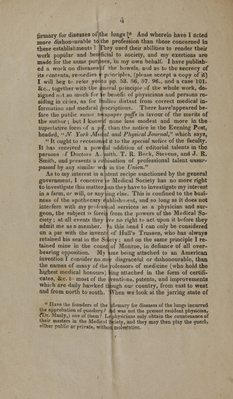 more dishonourable tojthe profession than those concerned in these establishments 1 They used their abilities to render their work popular and ben ficial to society, and my exertions are mtide for the same purpses, in my own behalf. I have publish- ed a work on diseases sf the bowels, and as to the 6ecrecy of its rontpnts, remedies r ps innples, (please accept a copy of it) I will beg to re»er youto pp. 53. 56, 57. 96., and a case 101. &c, together with the fneral principle of the whole work, de- signed not so much for Ite benefit of physicians and persons re- siding in ci:ies, as for Inilied distant from correct medical in- formation and medical Descriptions. There have*appeared be- fore the puhlic some nnspaper puffs in favour of the merits of the author; but I kuowf none less modest and more in the superlative form of a p\?, than the notice in the Evening Post, headed, ./V York Men al and PhysicalJournal, which says,  It ought to recomm id it to the special notice of the faculty. It has received a powtful addition of editorial talents in the persons f Doctors A. faiith. T. R. Beck, Stevens, and J. R. Smith, and presents a combination of professional talent unsur- passed by any similai wok in the Union. As to my interest in a latent recipe sanctioned by the general government, I conceive le Medical Society has no more right to investigate this matter,Lan they have to investigate my interest in a farm, or will, or any ling else. This is confined to the busi- ness of the apothecary aablishmentj and so long as it does not interfere with my prnfesanal services as a physician and sur- geon, the subject is foreii from the powers of the Medical So- ciety ; at all events they Ive no right to act upon it before they admit me as a member. In this head I can only be considered on a par with the invenM of Hull's Trusses, who has always retained his seat in the Soiety ; and on the same principle I re- tained mine in the count of Monroe, in defiance of all over- bearing opposition. My Lme being attached to an American invention I consider no m< ? disgraceful or dishonourable, than the names of many of the rofessors of medicine (who hold the highest medical honours) ling attached in the form of certifi- cates, &c. t > most of the iveutions, patents, and improvements which are daily hawked tfcaugh our country, from east to west and from north to south. iVhen we look at the jarring state of * Have the founders of the ifirmary for diseases of the lungs incurred the approbation o( quackery? hd was not the present resident physician, (Dr. Manly,) one of them ? Lelphysicians only obtain the countenance of their masters in the Medical Sfciety, and they may then play the quacfa either public or private, withoul molestation