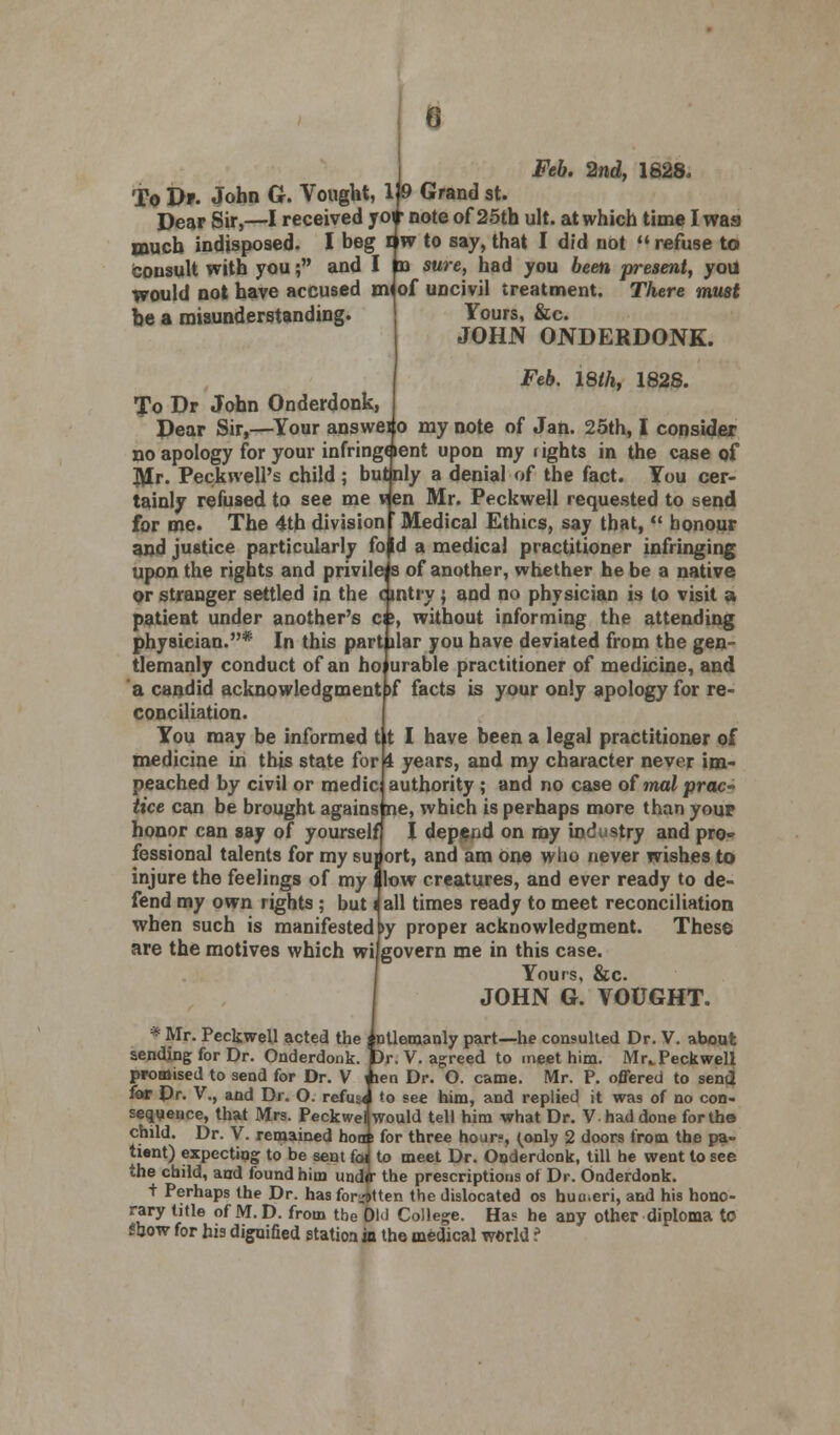 Feb. 2nd, 1628. To J>». John G. Vought, 1» Grand st. Dear Sir,—I received to* note of 25th ult. at which time I was much indisposed. I beg iw to say, that I did not refuse to fcousult with you; and I oa sure, had you been present, yoil would not have accused m< of uncivil treatment. There must Yours, &c. JOHN ONDERDONK. be a misunderstanding. Feb. 18th, 1828. To Dr John Onderdonk, Dear Sir,—Your answeio my note of Jan. 25th, I consider no apology for your infring* lent upon my rights in the case of Mr. Peckwell's child ; butnly a denial of the fact. You cer- tainly refused to see me ven Mr. Peckwell requested to send for me. The 4th division ' Medical Ethics, say that,  honour and justice particularly fo id a medical practitioner infringing upon the rights and privileis of another, whether he be a native or stranger settled in the cintry; and no physician is to visit a patient under another's ci;, without informing the attending physician.* In this part liar you have deviated from the gen- tlemanly conduct of an ho urable practitioner of medicine, and a candid acknowledgment >f facts is your only apology for re- conciliation. You may be informed t it I have been a legal practitioner of medicine in this state for 4 years, and my character never im- peached by civil or medic authority ; and no case of mat prac- tice can be brought agains ne, which is perhaps more than youp honor can say of yourself I depend on ray industry and pro» fessional talents for my suj ort, and am one who never wishes to injure the feelings of my I low creatures, and ever ready to de- fend my own rights ; but j all times ready to meet reconciliation when such is manifestedby proper acknowledgment. These are the motives which wilgovern me in this case. Yours, &c. JOHN G. VOUGHT. * Mr. Peckwell acted the j ntlemanly part—he consulted Dr. V. about sending for Dr. Onderdonk. Dr. V. agreed to meet him. Mr^Peckwell promised to send for Dr. V i len Dr. O. came. Mr. P. offered to send for Dr. V., and Dr. O. refuse to see him, and replied it was of no con- sequence, that Mrs. Peckwel would tell him what Dr. Vhad done for the child. Dr. V. remained hoa s for three hour?, (only 2 doors from the pa- tient) expecting to be sent foi to meet Dr. Onderdonk, till he went to see the child, and found him und<r the prescriptions of Dr. Onderdonk. t Perhaps the Dr. has for.iitten the dislocated os humeri, and his hono- rary title of M.D. from tbe 0W College. Has he any other diploma to Show for his dignified station in the medical world f