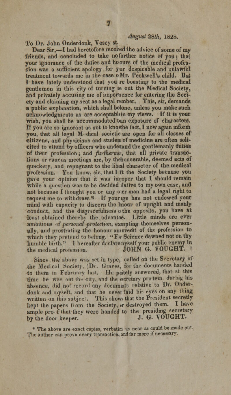 1 August 28th, 1828. To Dr. John Onderdonk, Vesey st. Dear Sir,—I had heretofore receied the advice of some of my friends, and concluded to take no further notice of you; that your ignorance of the duties and hoours of the medical profes- sion was a sufficient apology for yur despicable and unlawful treatment towards me in the case oMr. Peckwell's child. But I have lately understood that you re boasting to the medical gentlemen in this city of turning le out the Medical Society, and privately accusing me of impertoence for entering the Soci- ety and claiming my seat as a legal rember. This, sir, demands a public explanation, which shall belone, unless you make such acknowledgments as are acreptabhin my views. If it is your wish, you shall be accommodated t<an exposure of characters. If you are so ignorant as not to knorthe fact, I now again inform you, that all legal M dical societie are open for all classes of citizens, and physicians and studen of medicine are often soli- cited to attend by officers who undetand the gentlemanly duties of their profession; and furthermoi, that all private transac- tions or caucus meetings are, by thehonourable, deemed acts of quackery, and repugnant to the libeal character of the medical profession. You know, sir, that 11ft the Society because you gave your opinion that it was inroper that I should remain while a question was te be decided ;lative to my own case, and not because I thought you or any oier man had a legal right to request me to withdraw* If yourige has not endowed your mind with capacity to discern the bnour of upright and manly conduct, and the disgracefulness o the opposite, you have at least obtained thereby the advantae. Little minds are ever ambitious J personal protection, exmpting themselves person- ally, and prostrating the honour anccredit of the profession to which they pretend to belong. Fh Science dawned not on thy humble birth. I hereafter declarenyself your public enemy in the medical profession. JOHN G. VOUGHT. Since the above was set in type, called on the Secretary of the Medical Societj, (Dr. Graves, fo: the documents handed to them in February last. He pately answered, that at this time be wa? out tb- city, and the scretary pro tern dm 1wg his absence, did not record any documeits relative to Dr. Onder- donk and myserY, and that he never laid hi^ eyes on any thing written on this subject. This show that the President secretly kept the papers fi om the Society, «r destroyed them. I have ample pro f that they were handed to the presiding secretary by the door keeper. J. G. YOUGHT. * The above are exact copies, verbatim as near as could be made out The author can prove every transaction, and far more if necessary.