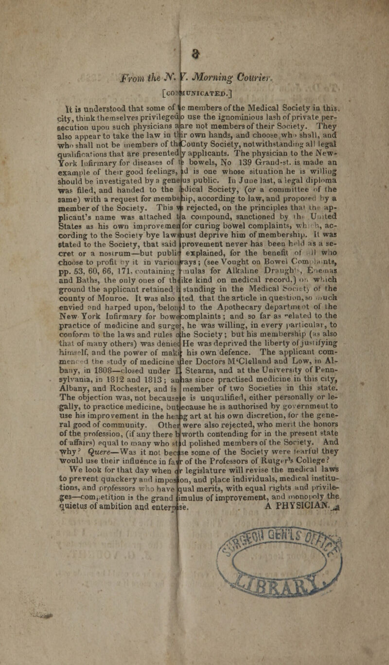 From the JV. I. Morning Courier [cOJVKtWICATED.] It is understood that some of I e members of the Medical Society ia this, city, think themselves privileged o use the ignominious lash of private per- secution upon such physicians a are not members of their Society. They also appear to take the law in tlir own hands, and choose wh > shall, and who shall not be members of thi County Society, notwithstanding al! legal qualifications that are presented y applicants. The physician to the New- York Infirmary for diseases of t; bowels, No 139 Graud-st. is made an example of their good feelings, id is one whose situation he is willing should be investigated by a gene us public. In Juue last, a legal diploma was filed, and handed to the bdical Society, (or a committee »f (he same) with a request for membe tiip, according to law, and propo=p(! by a member of the Society. This n rejected, on the principles thai in ap- plicant's name was attached ta compound, sanctioned by lb U .ted States as his own improvemeB for curing bowel complaints, wh '^ac- cording to the Society bye lawaoust deprive him of membership. It was stated to the Society, that said provement never has been held as a se- cret or a nosirum—but publi' explained, for the benefit ot II w 10 choose to profit by it in variourays; (see Vougbt on Bowel Com in.nts, pp. 53. 60, 66, 171, containing - nulas for Alkaline Draughts Enemas and Baths, the only ones of th< ike kind on medical record.) <>!. w'.ich ground the applicant retained 1 standing in the Medical Society ot 'he county of Monroe. It was also i ted that the article in question, so jiuch envied ;>nd harped upon, belon d to the Apothecary department of ihe New York Infirmary for bowe complaints; and so far as -elated to the practice of medicine and surge , he was willing, in every particular, to conform to the laws and rules o he Society; but his membership (as also that of many others) was deniei He was deprived the liberty of jusiifying himself, and the power of maki; his own defence. The applicant corn- men: 1 the «tudy of medicine iler Doctors M'Clelland and Low, in Al- bany, in 1808—closed under E, Stearns, and at the University of Penn- sylvania, in 1812 and 1813 ; an has since practised medicine in this city, Albany, and Rochester, and is member of two Societies in this state. The objection was, not because e is unqualified, either personally or le- gally, to practice medicine, but ecause he is authorised by government to use his improvement in the heaig art at his own discretion, lor the gene- ral good of community. Othei were also rejected, who merit the honors of the profession, (if any there I worth contending for in the present state of affairs) equal to many who st d polished members of the Society. And why? Quere—Was it not becise some of the Society were tearful they Would use their influence in fai r of the Professors of Rutger's College ? We look for that day when < r legislature will revise the medical laws to prevent quackery and impos on, and place individuals, medical institu- tions, and professors who have qual merits, with equal rights and privile- ges—competition is the grand imulus of improvement, and monopoly the quietus of ambition and enten se. A PHYSICIAN,^