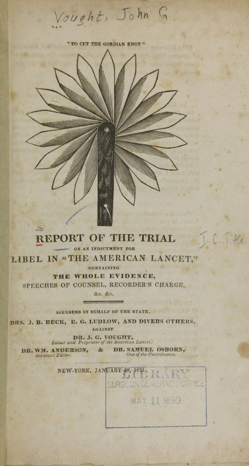 >j%ht> Sohn Q ' TO CUT TOE GORDIAN KNOT ' REPORT OF THE TRIAL mmm ON AN INDICTMENT FOR LIBEL IN THE AMERICAN LANCET,* CONTAINING THE WHOLE EVIDENCE, SPEECHES OF COUNSEL, RECORDER'S CHARGE, &c. &c. ACCUSERS IN BEHALF OF THE STATE, DRS. J. B. BECK, E. G. LUDLOW, AND DIVERS OTHERS, AGAINST DR. J. G. VOUGTIT, Lititor and Proprietor of the American Lancet; DR. WW. ANDERSON, & DR. SAMUEL OSBORN, .Utista '■ t i-\ii!f>r- One of the Contributors. NEW-YORK, JANpARYJ23, B3J.. !