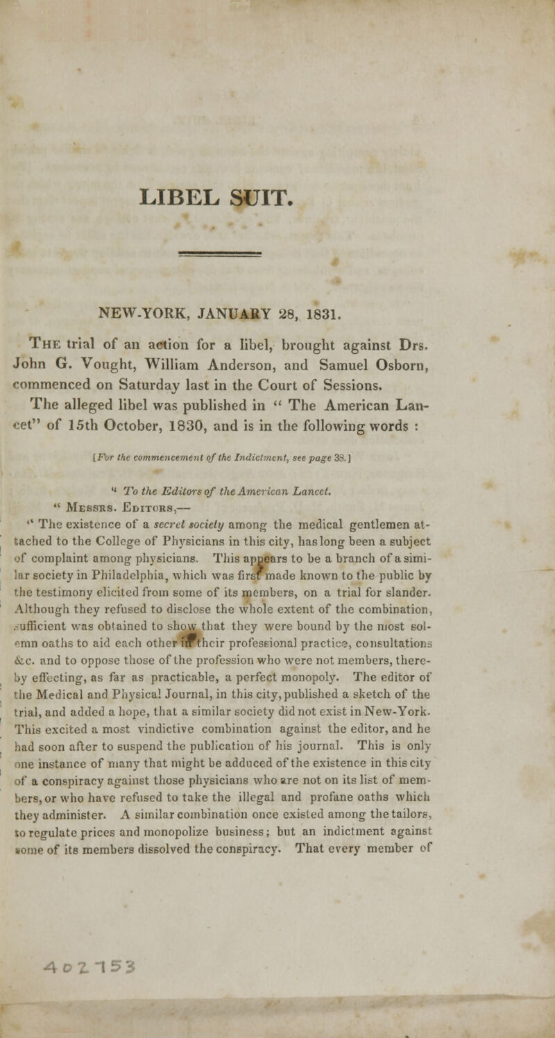 LIBEL SUIT. NEW.YORK, JANUARY 28, 1831. The trial of an aetion for a libel, brought against Drs. John G. Vought, William Anderson, and Samuel Osborn, commenced on Saturday last in the Court of Sessions. The alleged libel was published in  The American Lan- cet of 15th October, 1830, and is in the following words : [For the commencement of the Indictment, see page 38.]  To the Editors of the American Lancet.  Messrs. Editors,— •* The existence of a secret society among the medical gentlemen at- tached to the College of Physicians in this city, has long been a subject of complaint among physicians. This appears to be a branch of a simi- lar society in Philadelphia, which was first made known to the public by the testimony elicited from some of its members, on a trial for slander. Although they refused to disclose the whole extent of the combination, .-uflicient was obtained to show that they were bound by the most sol- emn oaths to aid each other nr their professional practice, consultations &.c. and to oppose those of the profession who were not members, there- by effecting, as far as practicable, a perfect monopoly. The editor of the Medical and Physical Journal, in this city,published a sketch of the trial, and added a hope, that a similar society did not exist in New-York. This excited a most vindictive combination against the editor, and he had soon after to suspend the publication of his journal. This is only one instance of many that might be adduced of the existence in thiscity of a conspiracy against those physicians who are not on its list of mem- bers, or who have refused to take the illegal and profane oaths which they administer. A similar combination once existed among the tailors, to regulate prices and monopolize business; but an indictment against some of its members dissolved the conspiracy. That every member of 4oZ153