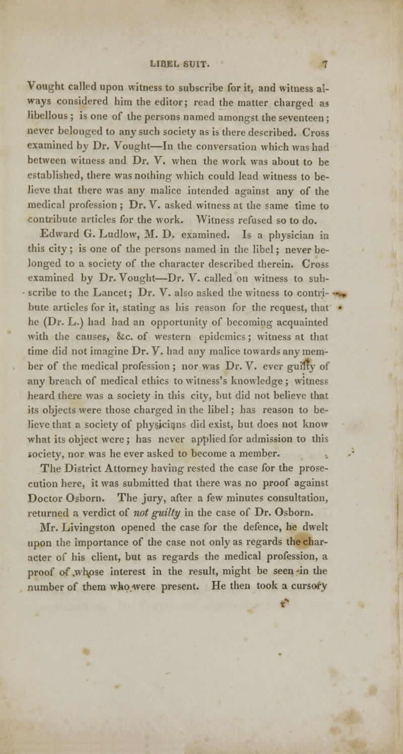 Vought called upon witness to subscribe for it, and witness al- ways considered him the editor; read the matter charged as libellous ; is one of the persons named amongst the seventeen; never belonged to any such society as is there described. Cross examined by Dr. Vought—In the conversation which was had between witness and Dr. V. when the work was about to be established, there was nothing which could lead witness to be- lieve that there was any malice intended against any of the medical profession ; Dr. V. asked witness at the same time to contribute articles for the work. Witness refused so to do. Edward G. Ludlow, M. D. examined. Is a physician in this city; is one of the persons named in the libel; never be- longed to a society of the character described therein. Cross examined by Dr. Vought—Dr. V. called on witness to sub- scribe to the Lancet; Dr. V. also asked the witness to contri- •»*» bute articles for it, stating as his reason for the request, that • he (Dr. L.) had had an opportunity of becoming acquainted with the causes, &tc. of western epidemics; witness at that time did not imagine Dr. V. had any malice towards any mem- ber of the medical profession; nor was Dr. V. ever guilty of any breach of medical ethics to witness's knowledge ; witness heard there was a society in this city, but did not believe that its objects were those charged in the libel; has reason to be- lieve that a society of physicians did exist, but does not know what its object were ; has never applied for admission to this society, nor was he ever asked to become a member. The District Attorney having rested the case for the prose- cution here, it was submitted that there was no proof against Doctor Osborn. The jury, after a few minutes consultation, returned a verdict of not guilty in the case of Dr. Osborn. Mr. Livingston opened the case for the defence, he dwelt upon the importance of the case not only as regards the char- acter of his client, but as regards the medical profession, a proof of .whpse interest in the result, might be seen -in the number of them who were present. He then took a cursory