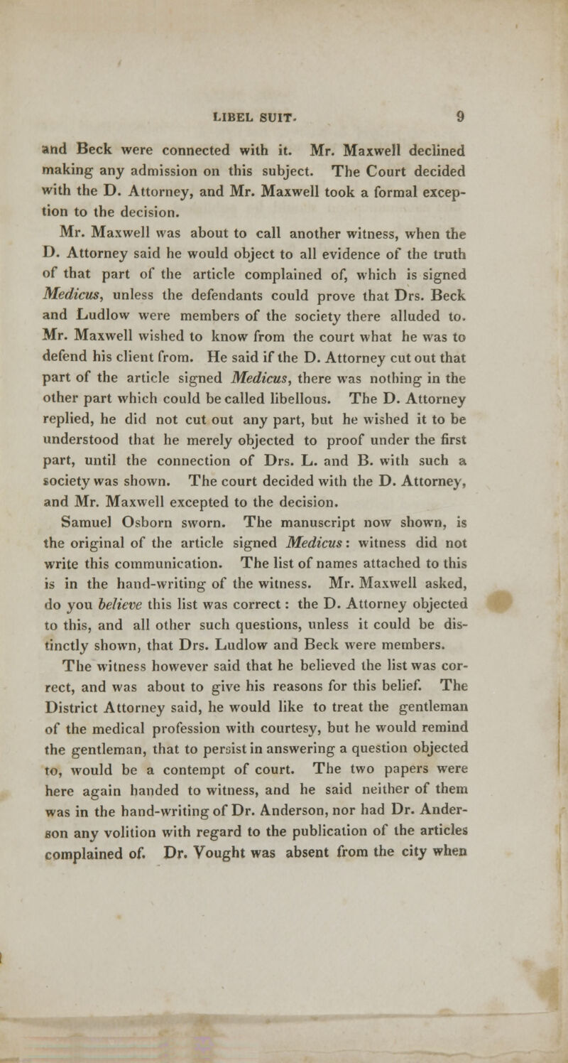 and Beck were connected with it. Mr. Maxwell declined making any admission on this subject. The Court decided with the D. Attorney, and Mr. Maxwell took a formal excep- tion to the decision. Mr. Maxwell was about to call another witness, when the D. Attorney said he would object to all evidence of the truth of that part of the article complained of, which is signed Medicus, unless the defendants could prove that Drs. Beck and Ludlow were members of the society there alluded to. Mr. Maxwell wished to know from the court what he was to defend his client from. He said if the D. Attorney cut out that part of the article signed Medicus, there was nothing in the other part which could be called libellous. The D. Attorney replied, he did not cut out any part, but he wished it to be understood that he merely objected to proof under the first part, until the connection of Drs. L. and B. with such a society was shown. The court decided with the D. Attorney, and Mr. Maxwell excepted to the decision. Samuel Osborn sworn. The manuscript now shown, is the original of the article signed Medicus: witness did not write this communication. The list of names attached to this is in the hand-writing of the witness. Mr. Maxwell asked, do you believe this list was correct: the D. Attorney objected to this, and all other such questions, unless it could be dis- tinctly shown, that Drs. Ludlow and Beck were members. The witness however said that he believed the list was cor- rect, and was about to give his reasons for this belief. The District Attorney said, he would like to treat the gentleman of the medical profession with courtesy, but he would remind the gentleman, that to persist in answering a question objected to, would be a contempt of court. The two papers were here again handed to witness, and he said neither of them was in the hand-writing of Dr. Anderson, nor had Dr. Ander- son any volition with regard to the publication of the articles complained of. Dr. Vought was absent from the city when