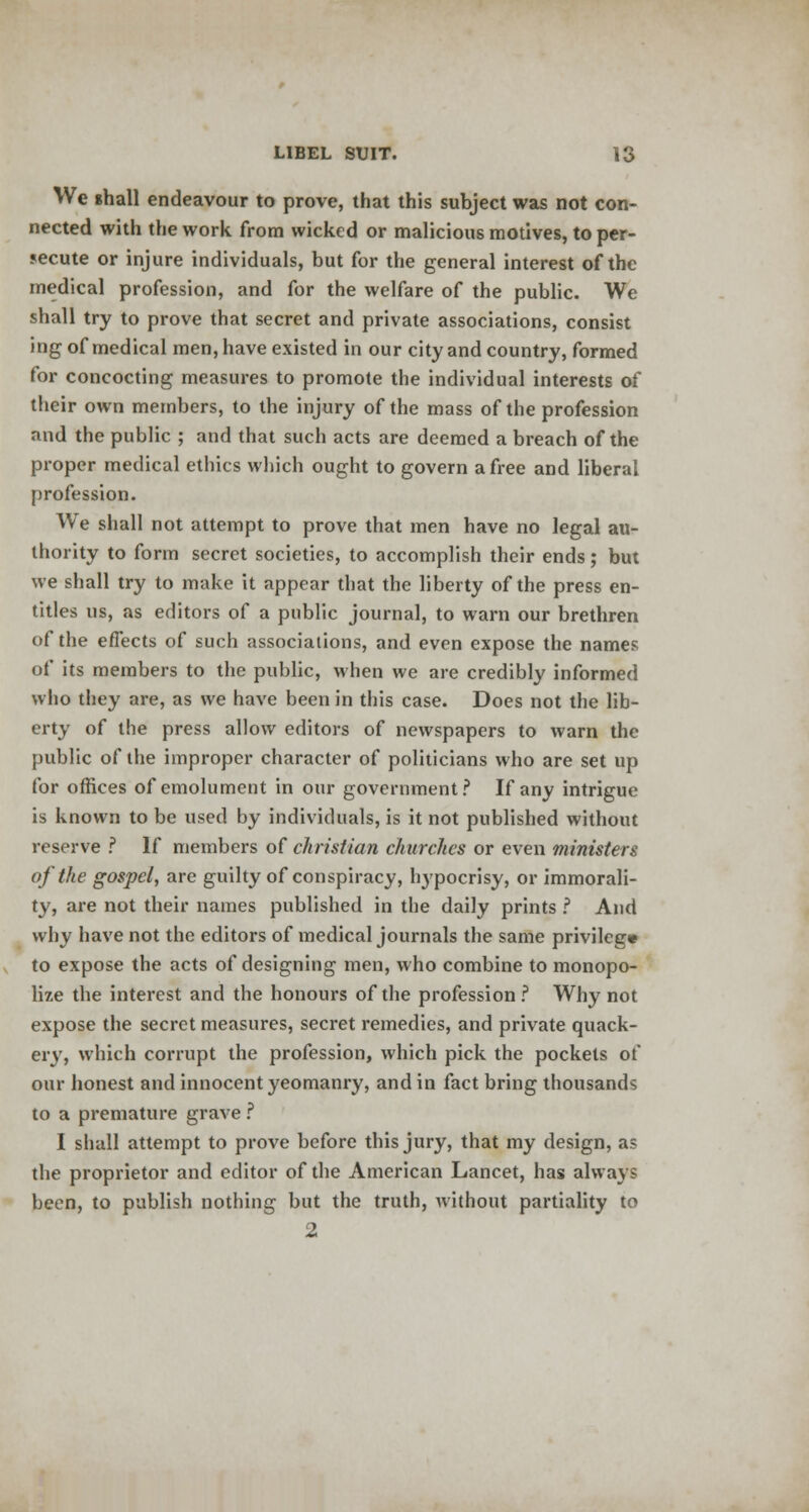 We shall endeavour to prove, that this subject was not con- nected with the work, from wicked or malicious motives, to per- secute or injure individuals, but for the general interest of the medical profession, and for the welfare of the public. We shall try to prove that secret and private associations, consist ing of medical men, have existed in our city and country, formed for concocting measures to promote the individual interests of their own members, to the injury of the mass of the profession and the public ; and that such acts are deemed a breach of the proper medical ethics which ought to govern a free and liberal profession. We shall not attempt to prove that men have no legal au- thority to form secret societies, to accomplish their ends; but we shall try to make it appear that the liberty of the press en- titles us, as editors of a public journal, to warn our brethren of the effects of such associations, and even expose the names of its members to the public, when we are credibly informed who they are, as we have been in this case. Does not the lib- erty of the press allow editors of newspapers to warn the public of the improper character of politicians who are set up for offices of emolument in our government? If any intrigue is known to be used by individuals, is it not published without reserve ? If members of christian churches or even ministers of the gospel, are guilty of conspiracy, hypocrisy, or immorali- ty, are not their names published in the daily prints ? And why have not the editors of medical journals the same privilege to expose the acts of designing men, who combine to monopo- lize the interest and the honours of the profession ? Why not expose the secret measures, secret remedies, and private quack- ery, which corrupt the profession, which pick the pockets of our honest and innocent yeomanry, and in fact bring thousands to a premature grave ? I shall attempt to prove before this jury, that my design, as the proprietor and editor of the American Lancet, has always been, to publish nothing but the truth, without partiality to 2