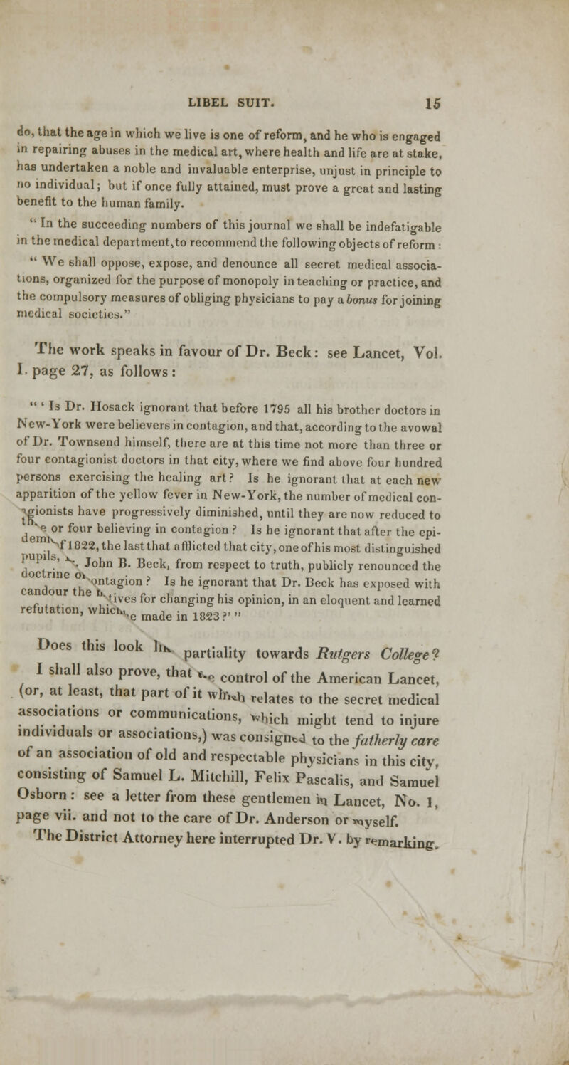 do, that the age in which we live 13 one of reform, and he who is engaged in repairing abuses in the medical art, where health and life are at stake, has undertaken a noble and invaluable enterprise, unjust in principle to no individual; but if once fully attained, must prove a great and lasting benefit to the human family.  In the succeeding numbers of this journal we shall be indefatigable in the medical department,to recommend the following objects of reform :  We shall oppose, expose, and denounce all secret medical associa- tions, organized for the purpose of monopoly in teaching or practice, and the compulsory measures of obliging physicians to pay abonus for joining medical societies. The work speaks in favour of Dr. Beck: see Lancet, Vol. I. page 27, as follows:  ' Is Dr. Hosack ignorant that before 1795 all his brother doctors in New-York were believers in contagion, and that, according to the avowal of Dr. Townsend himself, there are at this time not more than three or four contagionist doctors in that city, where we find above four hundred persons exercising the healing art ? Is he ignorant that at each new apparition of the yellow fever in New-York, the number of medical con- jgionists have progressively diminished, until they are now reduced to * or four believing in contagion ? Is he ignorant that after the epi- m|Vl822,thelastthat afflicted that city,oneofhis most distinguished 1 x •' N **onn B- Beck, from respect to truth, publicly renounced the doctrine 01 , T , . T^ 1. , , ontagion ? Is he ignorant that Dr. Beck has exposed with candour the n.,- r , . ,. . . , l ,, nves tor changing his opinion, in an eloquent and learned refutatl011'whlc,-e made in 1823?' Does this look Iik partiality towards Rutgers College? I shall also prove, that S control of the American Lancet> (or, at least, that part of it wh,.h relates to the secret medical associates or communications, which might tend to injure individuals or associations,) was consigns to the fatherly care of an association of old and respectable phVsicians in this city, consisting of Samuel L. Mitchill, Felix Pascalis, and Samuel Osborn: see a letter from these gentlemen Vq Lancet, No. 1, page vii. and not to the care of Dr. Anderson or «,ySelf. The District Attorney here interrupted Dr. V. by remarking.