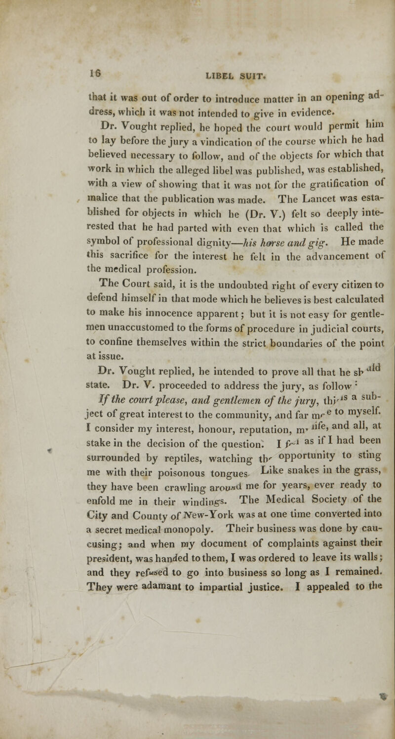 that it was out of order to introduce matter in an opening ad- dress, which it was not intended to give in evidence. Dr. Vought replied, he hoped the court would permit him to lay before the jury a vindication of the course which he had believed necessary to follow, and of the objects for which that work in which the alleged libel was published, was established, with a view of showing that it was not for the gratification of malice that the publication was made. The Lancet was esta- blished for objects in which he (Dr. V.) felt so deeply inte- rested that he had parted with even that which is called the symbol of professional dignity—his horse and gig- He made this sacrifice for the interest he felt in the advancement of the medical profession. The Court said, it is the undoubted right of every citizen to defend himself in that mode which he believes is best calculated to make his innocence apparent; but it is not easy for gentle- men unaccustomed to the forms of procedure in judicial courts, to confine themselves within the strict boundaries of the point at issue. Dr. Vought replied, he intended to prove all that he sh state. Dr. V. proceeded to address the jury, as follow : If the court please, and gentlemen of the jury, thiriS a s ject of great interest to the community, and far m<-e to mysen* I consider my interest, honour, reputation, rrr le> a ' at stake in the decision of the question. I f^1 as lf * had been surrounded by reptiles, watching tiy opportunity to sting me with their poisonous tongues- Like snakes in the grass, they have been crawling around me for years, ever ready to enfold me in their windings. The Medical Society of the City and County of New-York was at one time converted into a secret medical monopoly. Their business was done by cau- cusing; and when my document of complaints against their president, was handed to them, I was ordered to leave its walls; and they refused to go into business so long as I remained. They were adamant to impartial justice. I appealed to the