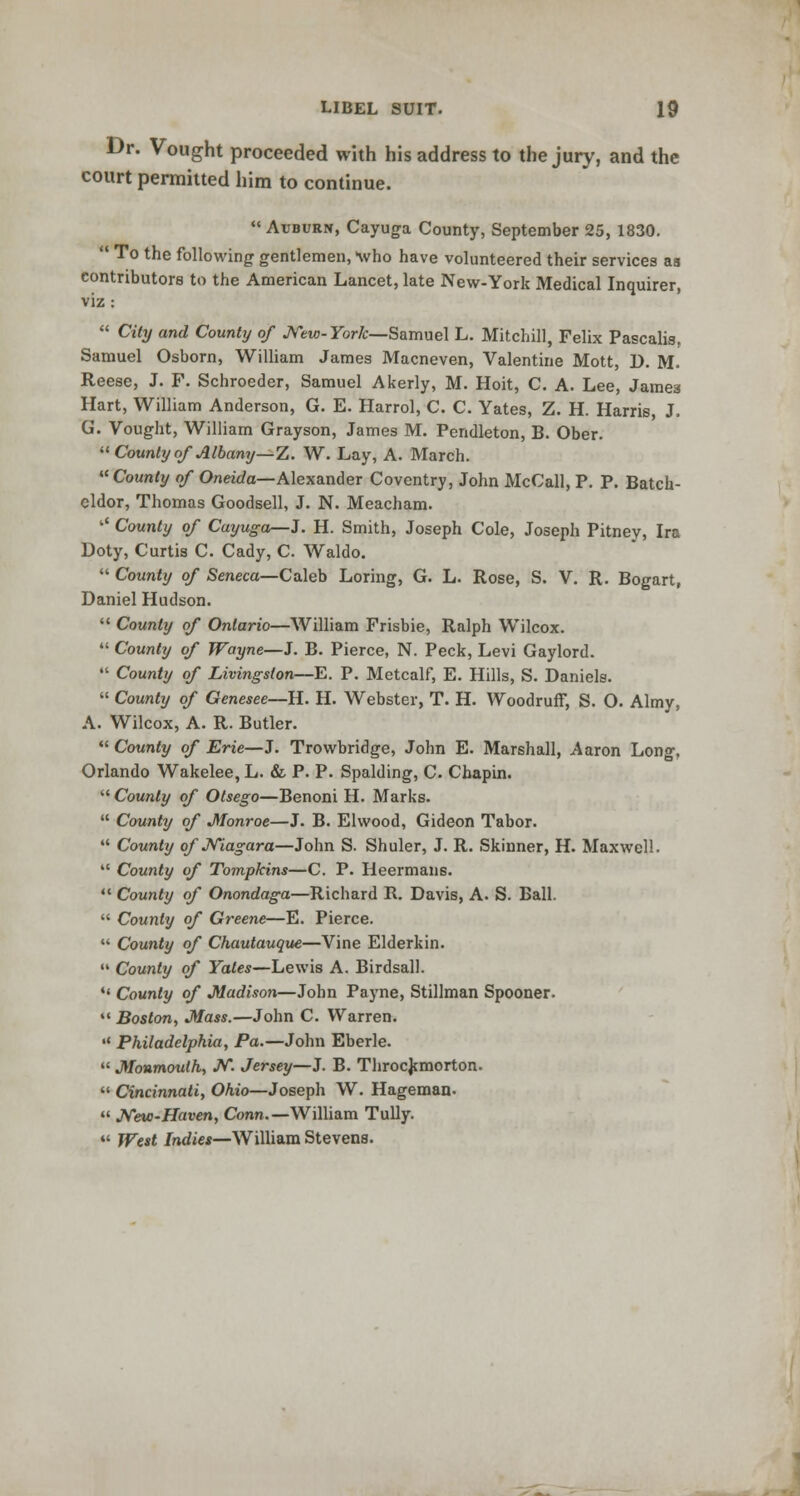 Dr. Vought proceeded with his address to the jury, and the court permitted him to continue.  Avburn, Cayuga County, September 25, 1830.  To the following gentlemen, >who have volunteered their services aa contributors to the American Lancet, late New-York Medical Inquirer, viz :  City and County of New- York—Samuel L. Mitchill, Felix Pascalis. Samuel Osborn, William James Macneven, Valentine Mott, D. M. Reese, J. F. Schroeder, Samuel Akerly, M. Hoit, C. A. Lee, James Hart, William Anderson, G. E. Harrol, C. C. Yates, Z. H. Harris, J. G. Vought, William Grayson, James M. Pendleton, B. Ober.  County of Albany—Z. W. Lay, A. March.  County of Oneida—Alexander Coventry, John McCall, P. P. Batch- eldor, Thomas Goodsell, J. N. Meacham. '* County of Cayuga—J. H. Smith, Joseph Cole, Joseph Pitney, Ira Doty, Curtis C. Cady, C. Waldo.  County of Seneca—Caleb Loring, G. L. Rose, S. V. R. Bogart, Daniel Hudson.  County of Ontario—William Frisbie, Ralph Wilcox.  County of Wayne—J. B. Pierce, N. Peck, Levi Gaylord.  County of Livingston—E. P. Metcalf, E. Hills, S. Daniels.  County of Genesee—H. H. Webster, T. H. Woodruff, S. O. Almy, A. Wilcox, A. R. Butler.  County of Erie—J. Trowbridge, John E. Marshall, Aaron Long. Orlando Wakelee, L. & P. P. Spalding, C. Cbapin.  County of Otsego—Benoni H. Marks.  County of Monroe—J. B. Elwood, Gideon Tabor.  County of Niagara—John S. Shuler, J. R. Skinner, H. Maxwell.  County of Tompkins—C. P. Heermans.  County of Onondaga—Richard R. Davis, A. S. Ball.  County of Greene—E. Pierce.  County of Chautauque—Vine Elderkin.  County of Yates—Lewis A. Birdsall. *' County of Madison—John Payne, Stillman Spooner.  Boston, Mass.—John C. Warren.  Philadelphia, Pa.—John Eberle.  Monmouth, N. Jersey—J. B. Throckmorton.  Cincinnati, Ohio—Joseph W. Hageman.  New-Haven, Conn.—William Tully.  West Indies—William Stevens.