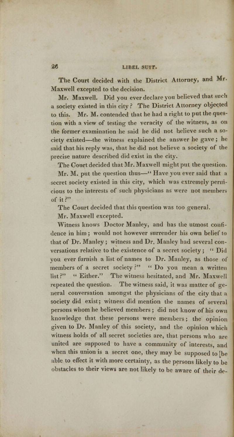 The Court decided with the District Attorney, and Mr- Maxwell excepted to the decision. Mr. Maxwell. Did you ever declare you believed that such a society existed in this city ? The District Attorney objected to this. Mr. M. contended that he had a right to put the ques- tion with a view of testing the veracity of the witness, as on the former examination he said he did not believe such a so- ciety existed—the witness explained the answer he gave; he said that his reply was, that he did not believe a society of the precise nature described did exist in the city. The Court decided that Mr. Maxwell might put the question. Mr. M. put the question thus— Have you ever said that a secret society existed in this city, which was extremely perni- cious to the interests of such physicians as were not members of it ? The Court decided that this question was too general. Mr. Maxwell excepted. Witness knows Doctor Manley, and has the utmost confi- dence in him; would not however surrender his own belief to that of Dr. Manley; witness and Dr. Manley had several con- versations relative to the existence of a secret society;  Did you ever furnish a list of names to Dr. Manley, as those of members of a secret society r  Do you mean a written list? Either. The witness hesitated, and Mr. Maxwell repeated the question. The witness said, it was matter of ge- neral conversation amongst the physicians of the city that a society did exist; witness did mention the names of several persons whom he believed members ; did not know of his own knowledge that these persons were members; the opinion given to Dr. Manley of this society, and the opinion which witness holds of all secret societies are, that persons who are united are supposed to have a community of interests, and when this union is a secret one, they may be supposed to [be able to effect it with more certainty, as the persons likely to be obstacles to their views are not likely to be aware of their de-