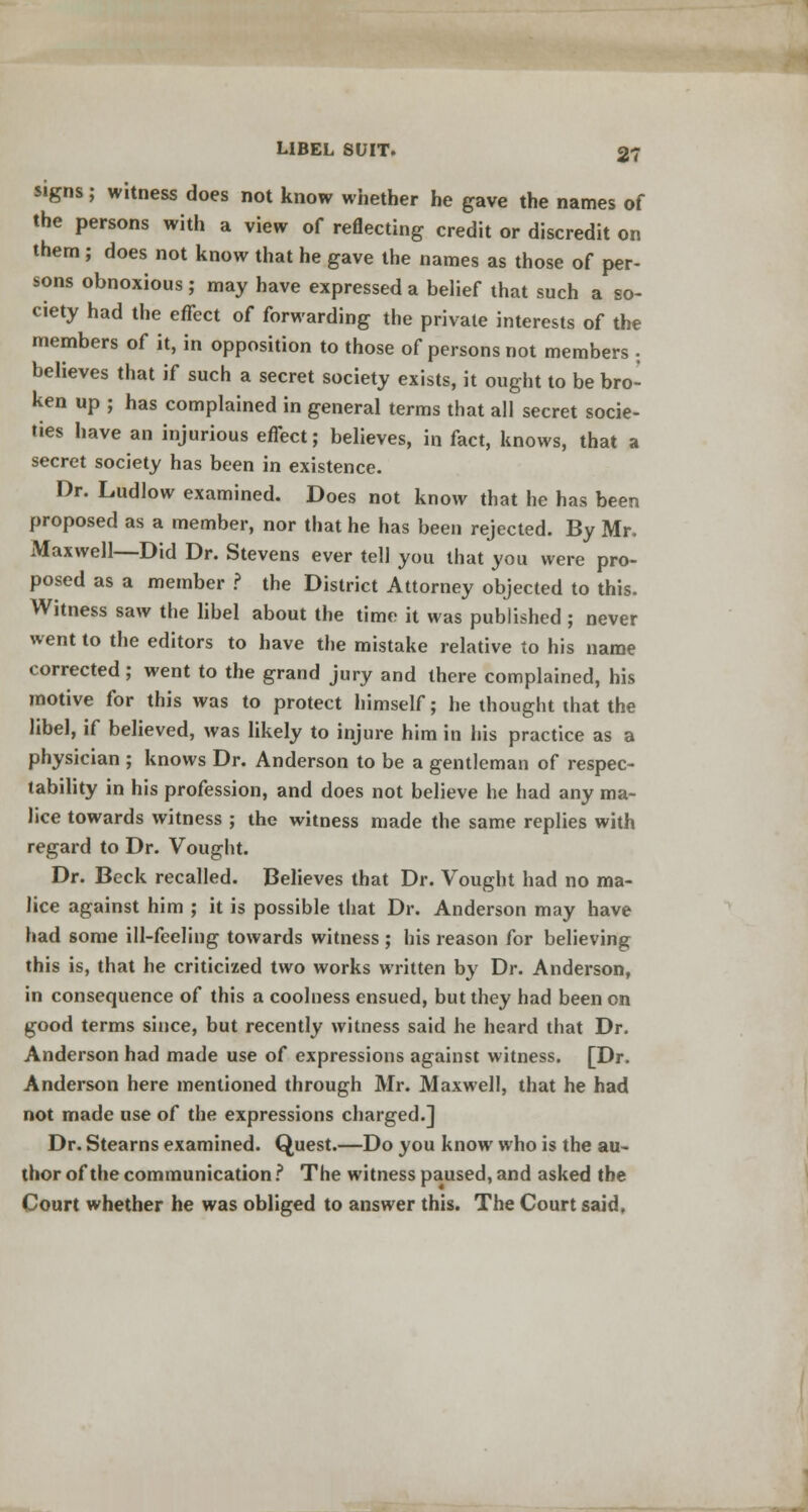 signs; witness does not know whether he gave the names of the persons with a view of reflecting credit or discredit on them ; does not know that he gave the names as those of per- sons obnoxious ; may have expressed a belief that such a so- ciety had the efTect of forwarding the private interests of the members of it, in opposition to those of persons not members . believes that if such a secret society exists, it ought to be bro- ken up ; has complained in general terms that all secret socie- ties have an injurious effect; believes, in fact, knows, that a secret society has been in existence. Dr. Ludlow examined. Does not know that he has been proposed as a member, nor that he has been rejected. By Mr. Maxwell—Did Dr. Stevens ever tell you that you were pro- posed as a member ? the District Attorney objected to this. Witness saw the libel about the time it was published ; never went to the editors to have the mistake relative to his name corrected; went to the grand jury and there complained, his motive for this was to protect himself; he thought that the libel, if believed, was likely to injure him in his practice as a physician ; knows Dr. Anderson to be a gentleman of respec- tability in his profession, and does not believe he had any ma- lice towards witness ; the witness made the same replies with regard to Dr. Vought. Dr. Beck recalled. Believes that Dr. Vought had no ma- lice against him ; it is possible that Dr. Anderson may have had some ill-feeling towards witness ; his reason for believing this is, that he criticized two works written by Dr. Anderson, in consequence of this a coolness ensued, but they had been on good terms since, but recently witness said he heard that Dr. Anderson had made use of expressions against witness. [Dr. Anderson here mentioned through Mr. Maxwell, that he had not made use of the expressions charged.] Dr. Stearns examined. Quest.—Do you know who is the au- thor of the communication ? The witness paused, and asked the Court whether he was obliged to answer this. The Court said,