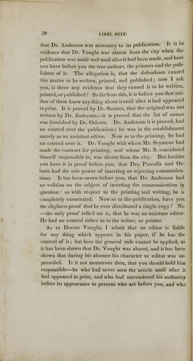 that Dr. Anderson was accessory to its publication. It is in evidence that Dr. Vought was absent from the city when the publication was made and until after it had been made, and here you have before you the true authors, the printers and the pub- lishers of it. The allegation is, that the defendants caused this matter to be written, printed, and published; now I ask you, is there any evidence that they caused it to be written, printed, or published ? So far from this, it is before you that nei- ther of them knew anything about ituntil after it had appeared in print. It is proved by Dr. Stearns, that the original was not written by Dr. Anderson—it is proved that the list of names was furnished by Dr. Osborn. Dr. Anderson it is proved, had no control over the publication ; he was in the establishment merely as an assistant editor. Now as to the printing, he had no control over it. Dr. Vought with whom Mr. Seymour had made the contract for printing, and whom Mr. S. considered himself responsible to, was absent from the city. But besides you have it in proof before you, that Drs. Pascalis and Os- born had the sole power of inserting or rejecting communica- tions. It has been sworn before you, that Dr. Anderson had no volition on the subject of inserting the communication in question : so with respect to the printing and writing, he is completely exonerated. Now as to the publication, have you the slightest proof that he ever distributed a single copy ? No —the only proof relied on is, that he was an assistant editor. He had no control either as to the writer, or printer. As to Doctor Vought, I admit that an editor is liable for any thing which appears in his paper, if he has the control of it; but here the general rule cannot be applied, as it has been shown that Dr. Vought was absent, and it has been shown that during his absence his character as editor was su- perseded. Is it not monstrous then, that you should hold him responsible—he who had never seen the article until after it had appeared in print, and who had surrendered his authority before its appearance to persons who are before you, and who