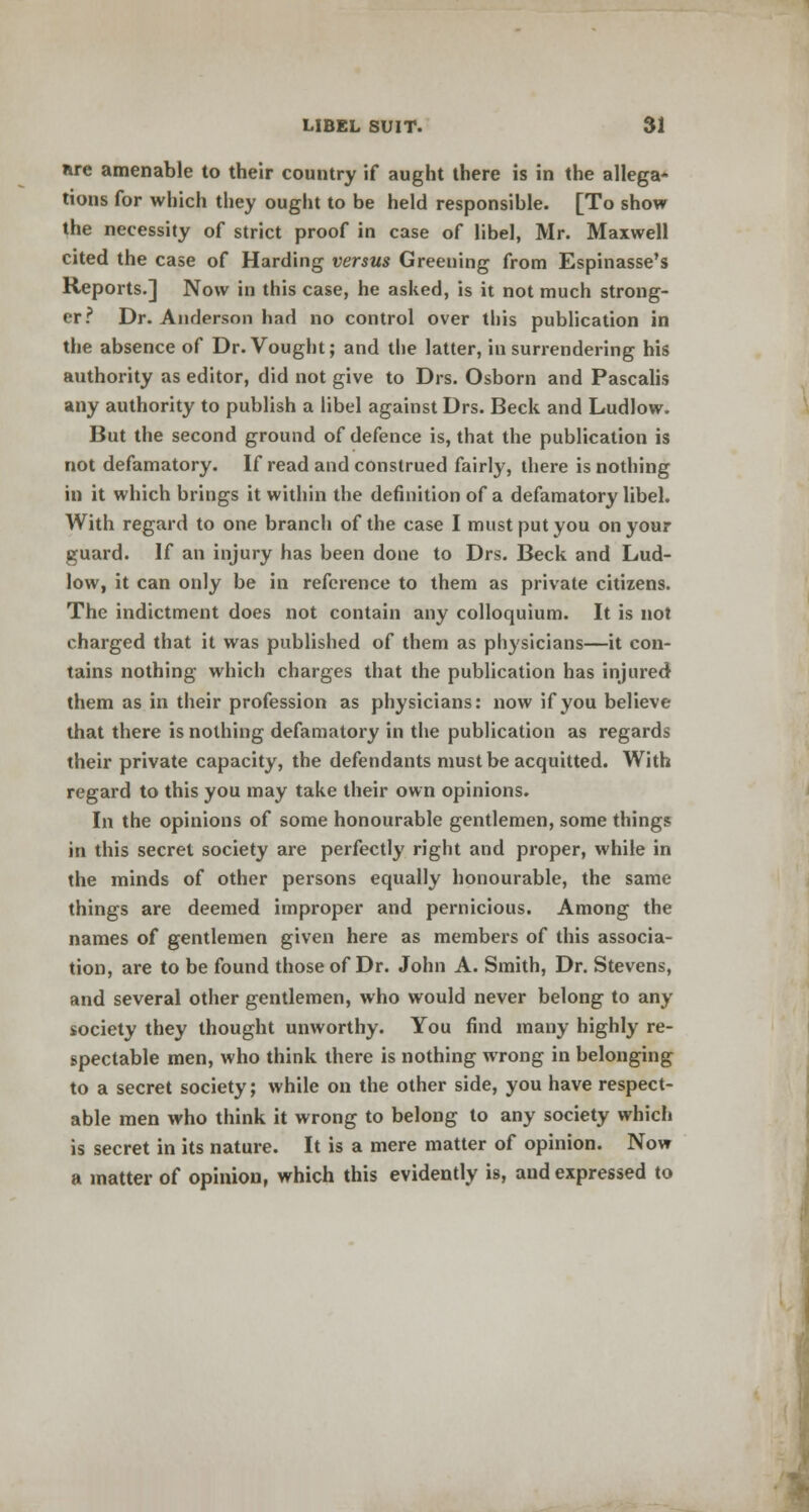 nre amenable to their country if aught there is in the allega- tions for which they ought to be held responsible. [To show the necessity of strict proof in case of libel, Mr. Maxwell cited the case of Harding versus Greening from Espinasse's Reports.] Now in this case, he asked, is it not much strong- er? Dr. Anderson had no control over this publication in the absence of Dr. Vought; and the latter, in surrendering his authority as editor, did not give to Drs. Osborn and Pascalis any authority to publish a libel against Drs. Beck and Ludlow. But the second ground of defence is, that the publication is not defamatory. If read and construed fairly, there is nothing in it which brings it within the definition of a defamatory libel. With regard to one branch of the case I must put you on your guard. If an injury has been done to Drs. Beck and Lud- low, it can only be in reference to them as private citizens. The indictment does not contain any colloquium. It is not charged that it was published of them as physicians—it con- tains nothing which charges that the publication has injured them as in their profession as physicians: now if you believe that there is nothing defamatory in the publication as regards their private capacity, the defendants must be acquitted. With regard to this you may take their own opinions. In the opinions of some honourable gentlemen, some things in this secret society are perfectly right and proper, while in the minds of other persons equally honourable, the same things are deemed improper and pernicious. Among the names of gentlemen given here as members of this associa- tion, are to be found those of Dr. John A. Smith, Dr. Stevens, and several other gentlemen, who would never belong to any society they thought unworthy. You find many highly re- spectable men, who think there is nothing wrong in belonging to a secret society; while on the other side, you have respect- able men who think it wrong to belong to any society which is secret in its nature. It is a mere matter of opinion. Now a matter of opinion, which this evidently is, and expressed to