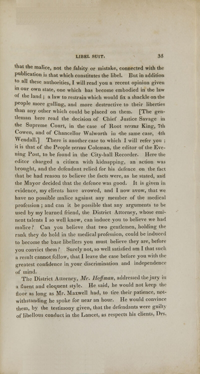 that the malice, not the falsity or mistake, connected with the publication is that which constitutes the libel. But in addition to all these authorities, I will read you a recent opinion given in our own state, one which has become embodied in the law of the land ; a law to restrain which would fix a shackle on the people more galling, and more destructive to their liberties than any other which could be placed on them. [The gen- tleman here read the decision of Chief Justice Savage in the Supreme Court, in the case of Root versus King, 7th Cowen, and of Chancellor Walworth in -the same case, 4th Wendall.] There is another case to which I will refer you ; it is that of the People versus Coleman, the editor of the Eve- ning Post, to be found in the City-hall Recorder. Here the editor charged a citizen with kidnapping, an action was brought, and the defendant relied for his defence on the fact that he had reason to believe the facts were, as he stated, and the Mayor decided that the defence was good. It is given in evidence, my clients have avowed, and I now avow, that we have no possible malice against any member of the medical profession ; and can it be possible that any arguments to be used by my learned friend, the District Attorney, whose emi- nent talents I so well know, can induce you to believe we had malice ? Can you believe that two gentlemen, holding the rank they do hold in the medical profession, could be induced to become the base libellers you must believe they are, before you convict them ? Surely not, so well satisfied am I that such a result cannot follow, that I leave the case before you with the greatest confidence in your discrimination and independence of mind. The District Attorney, Mr. Hoffman, addressed the jury in a fluent and eloquent style. He said, he would not keep the floor as long as Mr. Maxwell had, to tire their patience, not- withstanding he spoke for near an hour. He would convince them, by the testimony given, that the defendants were guilty of libellous conduct in the Lancet, as respects his clients, Drs.