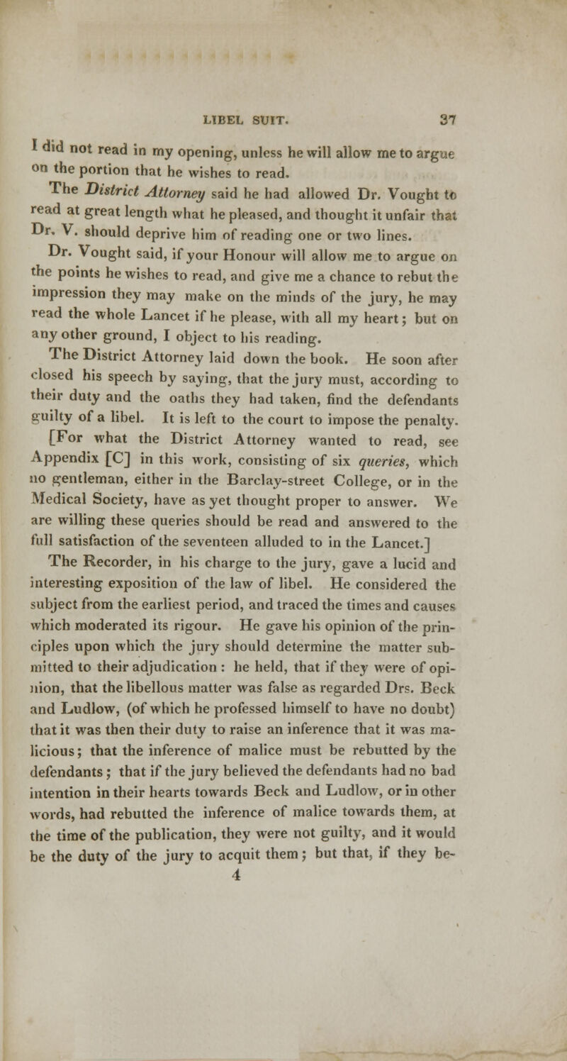 * did not read in my opening, unless he will allow me to argue on the portion that he wishes to read. The District Attorney said he had allowed Dr. Vought to read at great length what he pleased, and thought it unfair that Dr. V. should deprive him of reading one or two lines. Dr. Vought said, if your Honour will allow me to argue on the points he wishes to read, and give me a chance to rebut the impression they may make on the minds of the jury, he may read the whole Lancet if he please, with all my heart; but on any other ground, I object to his reading. The District Attorney laid down the book. He soon after closed his speech by saying, that the jury must, according to their duty and the oaths they had taken, find the defendants guilty of a libel. It is left to the court to impose the penalty. [For what the District Attorney wanted to read, see Appendix [C] in this work, consisting of six queries, which no gentleman, either in the Barclay-street College, or in the Medical Society, have as yet thought proper to answer. We are willing these queries should be read and answered to the full satisfaction of the seventeen alluded to in the Lancet.] The Recorder, in his charge to the jury, gave a lucid and interesting exposition of the law of libel. He considered the subject from the earliest period, and traced the times and causes which moderated its rigour. He gave his opinion of the prin- ciples upon which the jury should determine the matter sub- mitted to their adjudication : he held, that if they were of opi- nion, that the libellous matter was false as regarded Drs. Beck and Ludlow, (of which he professed himself to have no doubt) that it was then their duty to raise an inference that it was ma- licious; that the inference of malice must be rebutted by the defendants; that if the jury believed the defendants had no bad intention in their hearts towards Beck and Ludlow, or in other words, had rebutted the inference of malice towards them, at the time of the publication, they were not guilty, and it would be the duty of the jury to acquit them; but that, if they be- 4