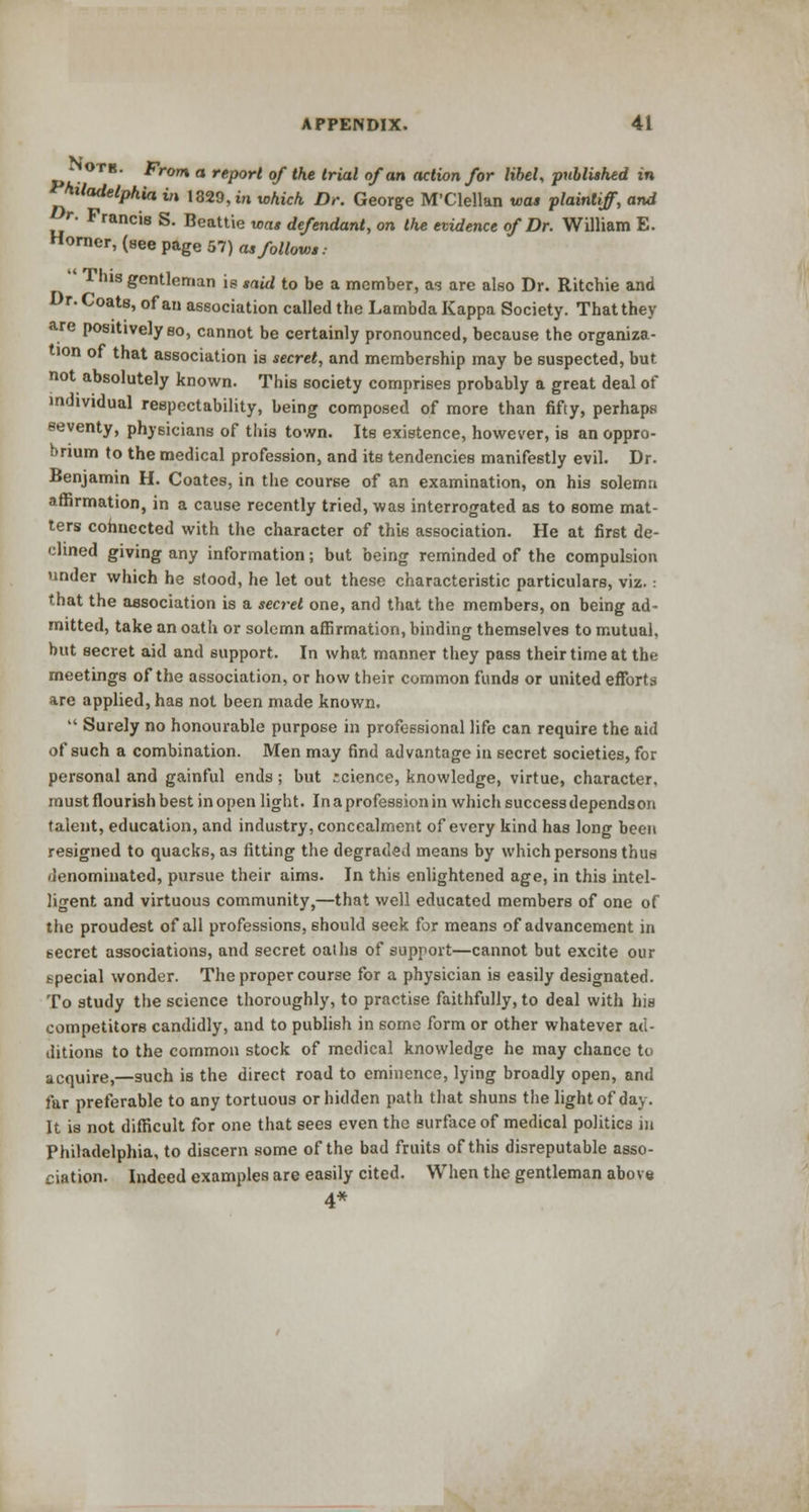 Notb. Frorn a report of the trial of an action for libel, published in toladelphia in 1329,m which Dr. George M'Clellan was plaintiff, and r. Francis S. Beattie was defendant, on the evidence of Dr. William E. Horner, (see page 57) as follows.- This gentleman is said to be a member, as are also Dr. Ritchie and Dr. Coats, of an association called the Lambda Kappa Society. That they are positively so, cannot be certainly pronounced, because the organiza- tion of that association is secret, and membership may be suspected, but not absolutely known. This society comprises probably a great deal of individual respectability, being composed of more than fifty, perhaps seventy, physicians of this town. Its existence, however, is an oppro- brium to the medical profession, and its tendencies manifestly evil. Dr. Benjamin H. Coates, in the course of an examination, on his solemn affirmation, in a cause recently tried, was interrogated as to some mat- ters connected with the character of this association. He at first de- clined giving any information; but being reminded of the compulsion under which he stood, he let out these characteristic particulars, viz.: that the association is a sea-el one, and that the members, on being ad- mitted, take an oath or solemn affirmation, binding themselves to mutual, but secret aid and support. In what manner they pass their time at the meetings of the association, or how their common funds or united efforts are applied, has not been made known.  Surely no honourable purpose in professional life can require the aid of such a combination. Men may find advantage in secret societies, for personal and gainful ends; but science, knowledge, virtue, character, must flourish best in open light. In a profession in which success dependson talent, education, and industry, concealment of every kind has long been resigned to quacks, as fitting the degraded means by which persons thus denominated, pursue their aims. In this enlightened age, in this intel- ligent and virtuous community,—that well educated members of one of the proudest of all professions, should seek for means of advancement in secret associations, and secret oaths of support—cannot but excite our special wonder. The proper course for a physician is easily designated. To study the science thoroughly, to practise faithfully, to deal with his competitors candidly, and to publish in some form or other whatever ad- ditions to the common stock of medical knowledge he may chance to acquire,—such is the direct road to eminence, lying broadly open, and far preferable to any tortuous or hidden path that shuns the light of day. It is not difficult for one that sees even the surface of medical politics in Philadelphia, to discern some of the bad fruits of this disreputable asso- ciation. Indeed examples are easily cited. When the gentleman above 4*