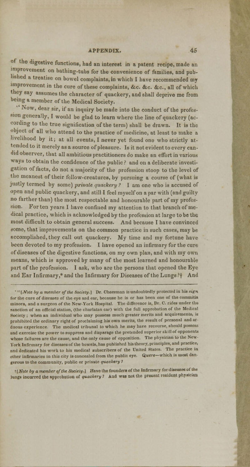 of the digestive functions, had an interest in a patent recipe, made an improvement on bathing-tubs for the convenience of families, and pub- hshed a treatise on bowel complaints, in which I have recommended my improvement in the cure of these complaints, &c. &c. &c, all of which they say assumes the character of quackery, and shall deprive me from being a member of the Medical Society. JNow, dear sir, if an inquiry be made into the conduct of the profes- sion generally, I would be glad to learn where the line of quackery (ac- cording to the true signification of the term) shall be drawn. It is the object of all who attend to the practice of medicine, at least to make a livelihood by it; at all events, I never yet found one who strictly at- tended to it merely as a source of pleasure. Is it not evident to every can- old observer, that all ambitious practitioners do make an effort in various ways to obtain the confidence of the public ? and on a deliberate investi- gation of facts, do not a majority of the profession stoop to the level of the meanest of their fellow-creatures, by pursuing a course of (what is justly termed by some) private quackery? I am one who is accused of open and public quackery, and still I feel myself on a par with (and guilty no farther than) the most respectable and honourable part of my profes- sion. For ten years I have confined my attention to that branch of me- dical practice, which is acknowledged by the profession at large to be the most difficult to obtain general success. And because I have convinced some, that improvements on the common practice in such cases, may be accomplished, they call out quackery. My time and my fortune have been devoted to my profession. I have opened an infirmary for the cure of diseases of the digestive functions, on my own plan, and with my own means, which is approved by many of the most learned and honourable part of the profession. I ask, who are the persons that opened the Eye and Ear Infirmary,* and the Infirmary for Diseases of the Lungs ?f And • ''-[JVo/e by a member of the Society.] Dr. Cheesman is undoubtedly protected in his sign for the cure of diseases of the eye and ear, because he is or has been one of the commitia minora, and a surgeon of the New-York Hospital. The difference is, Dr. C. rides under the sanction of an official station, (the charlatan car) with the full approbation of the Medical Society ; when an individual who may possess much greater merits and acquirements, is prohibited the ordinary right of proclaiming his own merits, the result of personal and ar duous experience. The medical tribunal to which he may have recourse, should possess and exercise the power to suppress and disparage the pretended superior skill of opponents whose failures are the cause, and the only cause of opposition. The physician to the New- York Infirmary for diseases of the bowels, has published his theory, principles, and practice, and dedicated his work to his medical subscribers of the United States. The practice in other infirmaries in this city is concealed from the public eye. Quere—which is most dan- gerous to the community, public or private quackery 1 nNote by a member of the Society.] Have the founders of the Infirmary for diseases of th* Jungs incurred the approbation of quackery 1 And was not the present resident physiciaa