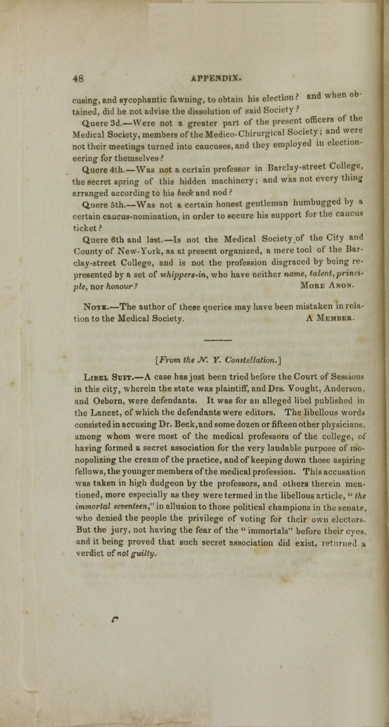 cusing, and sycophantic fawning, to obtain his election ? and when o tained, did he not advise the dissolution of said Society . Quere 3d.—Were not a greater part of the present officers of the Medical Society, members of the Medico-Chirurgical Society; and were not their meetings turned into caucuses, and they employed in election- eering for themselves ? Quere4th.—Was not a certain professor in Barclay-street College, the secret spring of this hidden machinery; and was not every thing arranged according to his beck and nod ? Q,uere 5th.—Was not a certain honest gentleman humbugged by a certain caucus-nomination, in order to secure his support for the caucus ticket ? Quere 6th and last.—Is not the Medical Society of the City and County of New-York, as at present organized, a mere tool of the Bar- clay-street College, and is not the profession disgraced by being re- presented by a set of whippers-in, who have neither name, talent,princi- ple, nor honour? More Anon. Note.—The author of these queries may have been mistaken in rela- tion to the Medical Society. A Member. [From the JV. Y. Constellation.] Libel Suit.—A case has just been tried before the Court of Sessions in this city, wherein the state was plaintiff, and Drs. Vought, Anderson, and Osborn, were defendants. It was for an alleged libel published in the Lancet, of which the defendants were editors. The libellous words consisted in accusing Dr. Beck,and some dozen or fifteen other physicians, among whom were most of the medical professors of the college, of having formed a secret association for the very laudable purpose of mo- nopolizing the cream of the practice, and of keeping down those aspiring fellows, the younger members of the medical profession. This accusation was taken in high dudgeon by the professors, and others therein men- tioned, more especially as they were termed in the libellous article,  the immortal seventeen, in allusion to those political champions in the senate, who denied the people the privilege of voting for their own electors. But the jury, not having the fear of the  immortals before their eyes, and it being proved that such secret association did exist, returned a verdict of not guilty.