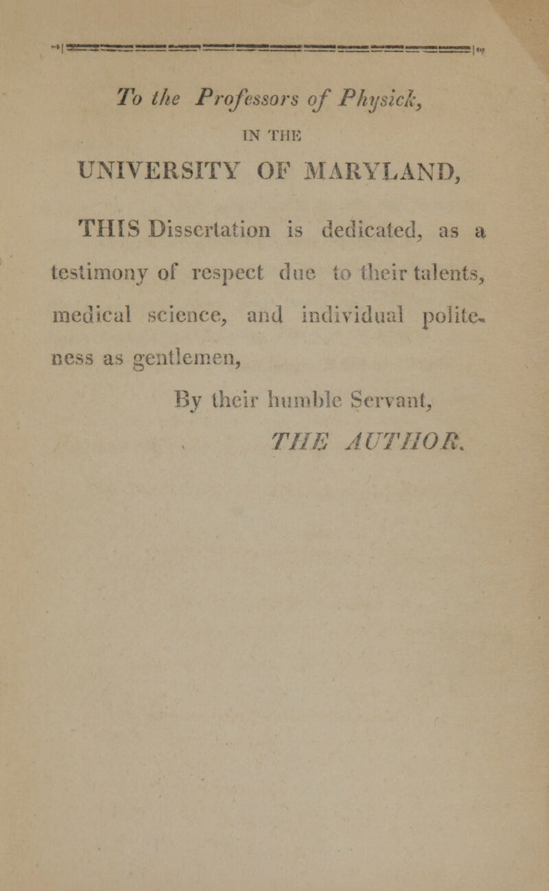 To the Professors of Physic ft, IN THE UNIVERSITY OF MARYLAND, THIS Dissertation is dedicated, as a testimony of respect due to their talents, medical science, and individual polite- ness as gentlemen, By their humble Servant, THE AUTHOR.