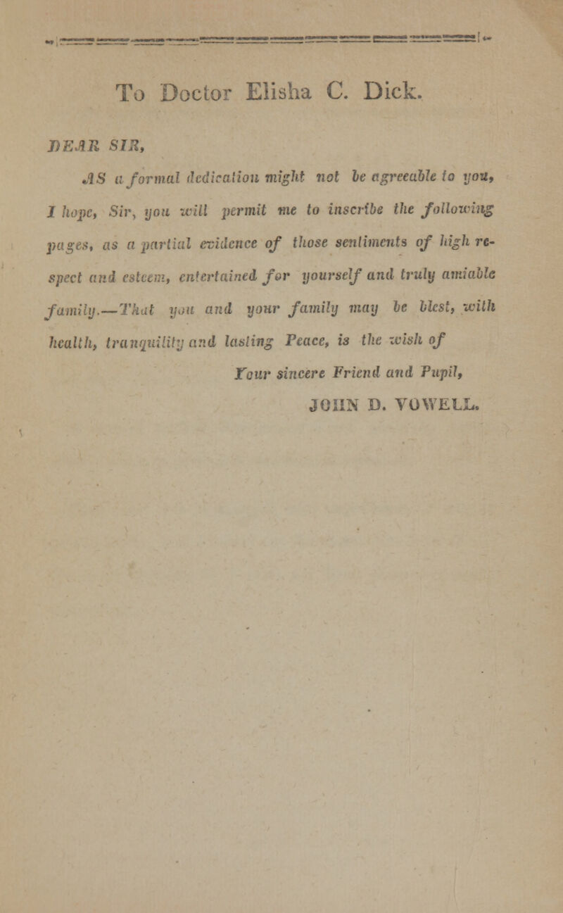 ''i- To Doctor Elisha C. Dick. J)EAR SIR, •IS a formal dedication might not he agreeable to t/oa, I hope, Sir, you unit permit me to inscribe the following pages, as a partial evidence of those sentiments of high re- spect and esteem, entertained for yourself and truly amiable family.—That you and your family may be blest, with health, tranquility and lasting Peace, is the zvish of Tour sincere Friend and Pupil, JOHN D. VOWELL.