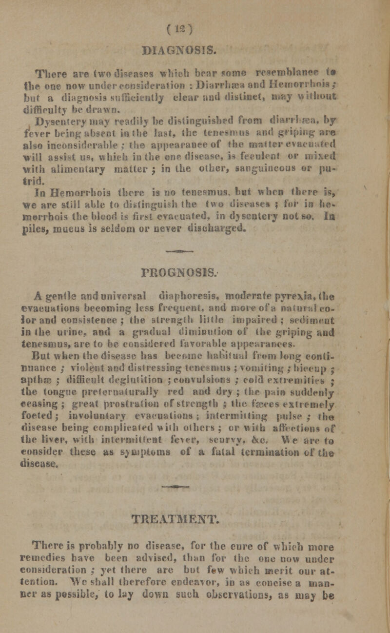 (H DIAGNOSIS. There are two diseases which bear some resemblance (• the one now under consideration : Diarrhsea and Ilemorrhois; but a diagnosis sufficiently clear aud distinct, may without difficulty be drawn. Dysentery may readily he distinguished from diari-brea. by fever being absent in the last, the tenesmus and griping arc also inconsiderable ; the appearance of the matter evacuated will assist us, which in the one disease, U feculent or mixed with alimentary matter j in the other, sanguineous or pu- trid. In Hemorrhois there is no tenesmus, but. when there is, we are still able to distinguish the two diseases ; for in be- merrhois the blood is first evacuated, in djscntery not so. la piles, mucus is seldom or never discharged. PROGNOSIS. A gentle and universal diaphoresis, moderate pyrexia, (he evacuations becoming less frequent, and more of a natural co- lor and consistence ; the strength little impaired: sediment in the urine, and a gradual diminution of (he griping and tenesmus, are to be considered favorable appearances. But when the disease has become habitual from long conti- nuance ; violent and distressing tenesmus ; vomiting ; hiccup ; opfhfc ; difficult deglutition ; convulsions ; cold extremities ; the tongue pretermiturally red and dry ; (be pain suddenly eeasing ; great prostration of strength ; the faues extremely foeted; involuntary evacuations; intermitting pulse; (he disease being complicated villi others ; or with attictions of the liver, vitb intermittent fe^er, scurvy, &c. Vie are to consider these as svmptoms of a fulal termination of the disease. TREATMENT. There is probably no disease, for the cure of which more remedies bave been advised, than for the one now under consideration ; yet there are hut few which merit our at- tention. We shall therefore endeavor, in as concise a man- ner as passible, to lay down such observations, as may be