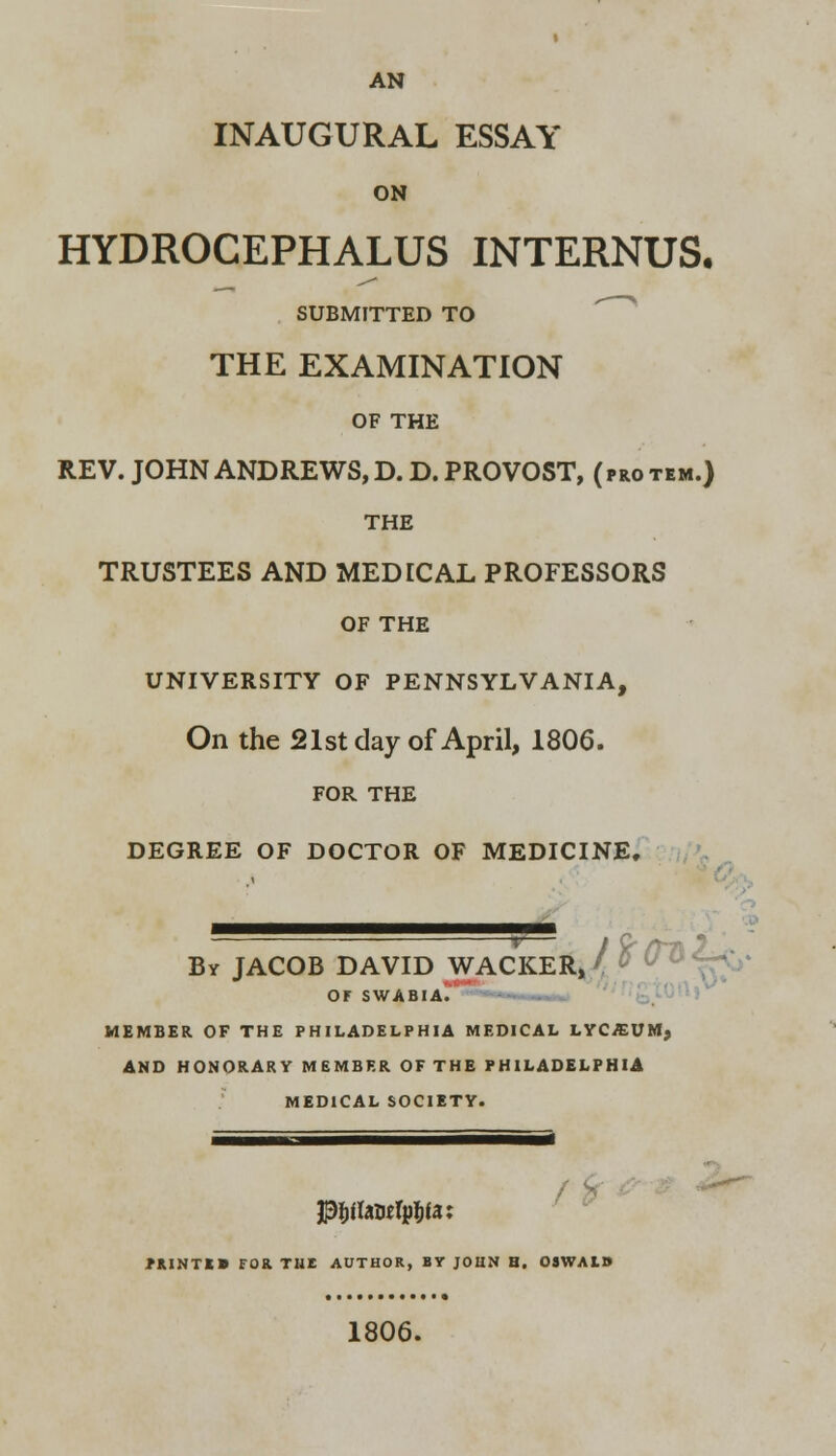 AN INAUGURAL ESSAY ON HYDROCEPHALUS INTERNUS. SUBMITTED TO THE EXAMINATION OF THE REV. JOHN ANDREWS, D.D. PROVOST, (pro tem.) THE TRUSTEES AND MEDICAL PROFESSORS OF THE UNIVERSITY OF PENNSYLVANIA, On the 21st day of April, 1806. FOR THE DEGREE OF DOCTOR OF MEDICINE, B y JACOB DAVID WACKER, / OF SWABIA. MEMBER OF THE PHILADELPHIA MEDICAL LYCiEUM, AND HONORARY MEMBER OF THE PHILADELPHIA MEDICAL SOCIETY. pjilaDFlpfcia: fRINTEB FOR THE AUTHOR, BY JOHN B. OSWAIB 1806.