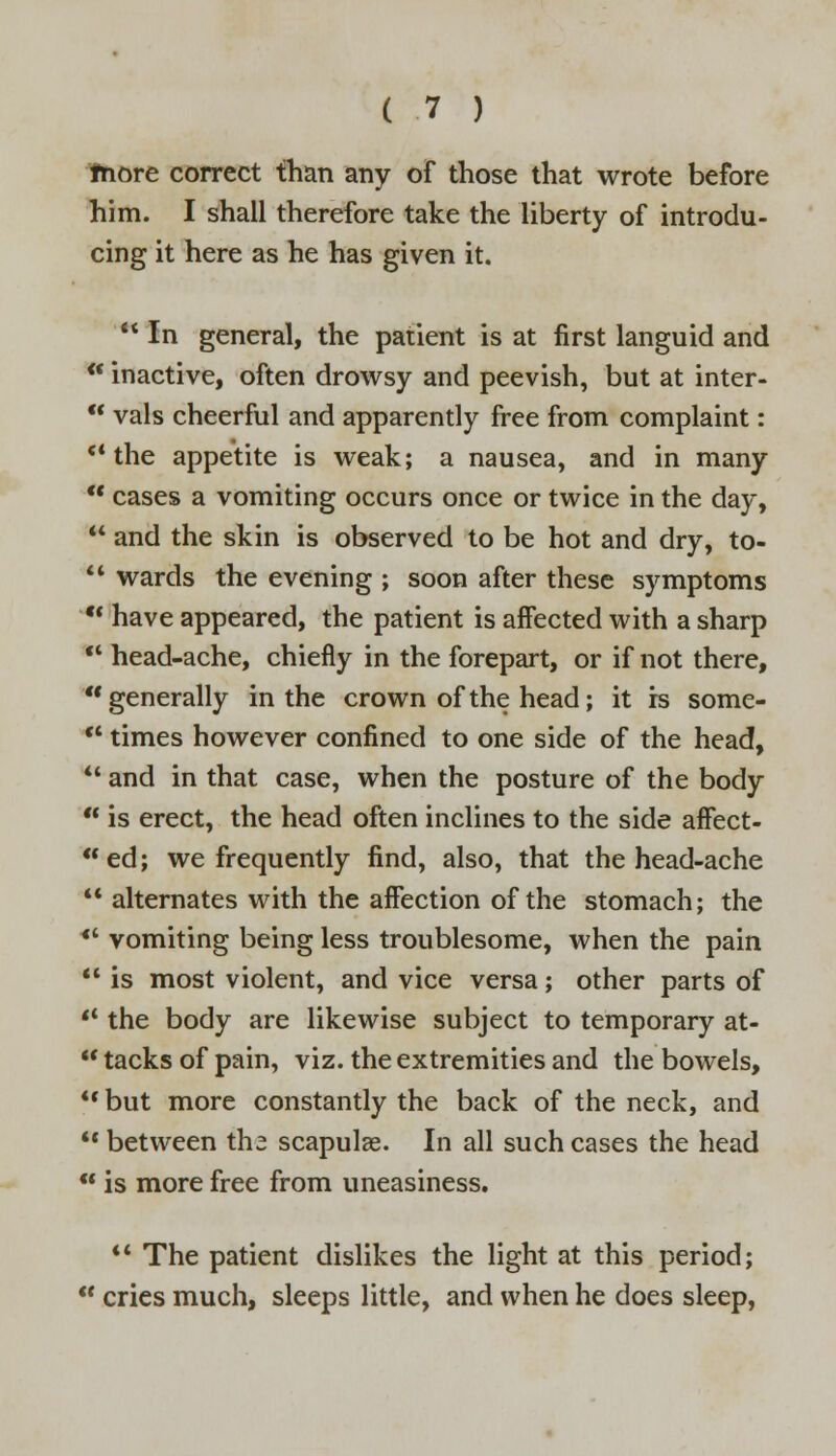 fnore correct than any of those that wrote before him. I shall therefore take the liberty of introdu- cing it here as he has given it.  In general, the patient is at first languid and * inactive, often drowsy and peevish, but at inter-  vals cheerful and apparently free from complaint: the appetite is weak; a nausea, and in many  cases a vomiting occurs once or twice in the day,  and the skin is observed to be hot and dry, to-  wards the evening ; soon after these symptoms  have appeared, the patient is affected with a sharp  head-ache, chiefly in the forepart, or if not there, generally in the crown of the head; it rs some- u times however confined to one side of the head, 41 and in that case, when the posture of the body  is erect, the head often inclines to the side affect- ed; we frequently find, also, that the head-ache  alternates with the affection of the stomach; the  vomiting being less troublesome, when the pain  is most violent, and vice versa; other parts of -l the body are likewise subject to temporary at-  tacks of pain, viz. the extremities and the bowels, V but more constantly the back of the neck, and  between the scapulae. In all such cases the head  is more free from uneasiness.  The patient dislikes the light at this period;  cries much, sleeps little, and when he does sleep,