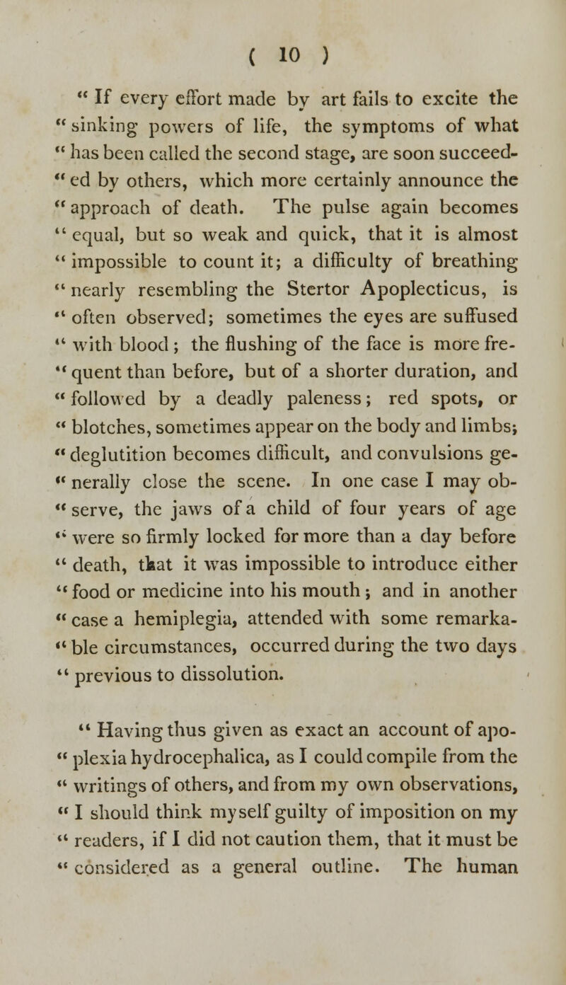  If every effort made by art fails to excite the  sinking powers of life, the symptoms of what  has been called the second stage, are soon succeed-  ed by others, which more certainly announce the  approach of death. The pulse again becomes  equal, but so weak and quick, that it is almost  impossible to count it; a difficulty of breathing  nearly resembling the Stertor Apoplecticus, is  often observed; sometimes the eyes are suffused 44 with blood ; the flushing of the face is more fre-  quent than before, but of a shorter duration, and  followed by a deadly paleness; red spots, or  blotches, sometimes appear on the body and limbs;  deglutition becomes difficult, and convulsions ge-  nerally close the scene. In one case I may ob-  serve, the jaws of a child of four years of age <; were so firmly locked for more than a day before  death, tfeat it wras impossible to introduce either 44 food or medicine into his mouth ; and in another  case a hemiplegia, attended with some remarka-  ble circumstances, occurred during the two days  previous to dissolution.  Having thus given as exact an account of apo-  plexia hydrocephalica, as I could compile from the «* writings of others, and from my own observations,  I should think myself guilty of imposition on my '* readers, if I did not caution them, that it must be 44 considered as a general outline. The human