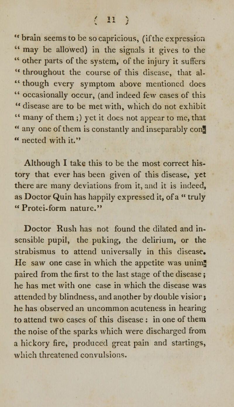  brain seems to be so capricious, (if the expression  may be allowed) in the signals it gives to the  other parts of the system, of the injury it suffers  throughout the course of this disease, that al-  though every symptom above mentioned does  occasionally occur, (and indeed few cases of this  disease are to be met with, which do not exhibit  many of them ;) yet it does not appear to me, that  any one of them is constantly and inseparably con3  nected with it. Although I take this to be the most correct his- tory that ever has been given of this disease, yet there are many deviations from it, and it is indeed, as Doctor Quin has happily expressed it, of a  truly u Protei-form nature. Doctor Rush has not found the dilated and in- sensible pupil, the puking, the delirium, or the strabismus to attend universally in this disease. He saw one case in which the appetite was unimg paired from the first to the last stage of the disease; he has met with one case in which the disease was attended by blindness, and another by double visior; he has observed an uncommon acuteness in hearing to attend two cases of this disease : in one of them the noise of the sparks which were discharged from a hickory fire, produced great pain and startings, which threatened convulsions.
