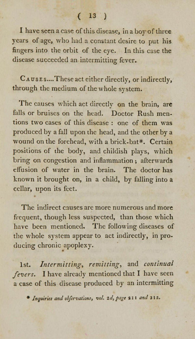 I have seen a case of this disease, in a boy of three years of age, who had a constant desire to put his fingers into the orbit of the eye. In this case the disease succeeded an intermitting fever. C ause s....These act either directly, or indirectly, through the medium of the whole system. The causes which act directly on the brain, are falls or bruises on the head. Doctor Rush men- tions two cases of this disease : one of them was produced by a fall upon the head, and the other by a wound on the forehead, with a brick-bat*. Certain positions of the body, and childish plays, which bring on congestion and inflammation ; afterwards effusion of water in the brain. The doctor has known it brought on, in a child, by falling into a cellar, upon its feet. The indirect causes are more numerous and more frequent, though less suspected, than those which have been mentioned. The following diseases of the whole system appear to act indirectly, in pro- ducing chronic apoplexy. 1st. Intermitting, remitting, and continual fevers. I have already mentioned that I have seen a case of this disease produced by an intermitting * Inquiries and obfervations, vol. id, page a 11 and 212,